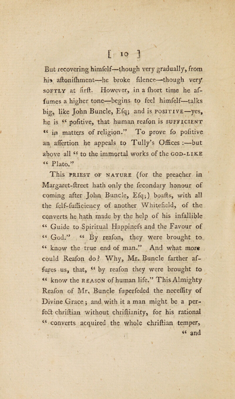 But recovering himfelf—though very gradually, from his aftonifhment—he broke filence—though very softly at nrft. However, in a fhort time he af- fumes a higher tone-—begins to feel himfelf—talks big, like John Buncle, Efq; and is positive—yes, he is 44 pofitive, that human reafon is sufficient 44 in matters of religion.” To prove fo pobtive an aflfertion he appeals to Tully’s Offices but above all 45 to the immortal works of the god-like “ Plato.” This priest oF nature (for the preacher in Margaret-ftreet hath only the fecondary honour of coming after John Buncle, Efq;) boafts, with all the feif-fufficiency of another Whitefield, of the converts he hath made by the help of his infallible 44 Guide to Spiritual Happinefs and the Favour of ' > v 44 God.” 44 By reafon, they were brought to *■ ct know the true end of man.” And what more could Reafon do ? Why, Mr. Buncle farther af- fures us, that, 44 by reafon they were brought to 44 know the reason of human life.” This Almighty Reafon of Mr. Buncle fuperfeded the neceffity of Divine Grace; and with it a man might be a per- fe£t chriftian without chrillianity, for his rational 46 converts acquired the whole chriftian temper, 44 and