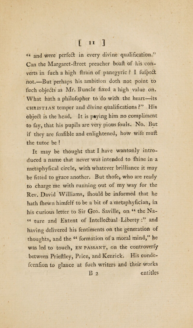 <c and were perfect in every divine qualification.’5 Can the Margaret-ftreet preacher boaft of his con¬ verts in fuch a high {train of panegyric ? I fufpeCt not.—But perhaps his ambition doth not point to fuch objeCts as Mr. Buncle fixed a high value on. What hath a philofopher to do with the heart—its Christian temper and divine qualifications?” His object is the head. It is paying him no compliment to fay, that his pupils are very pious fouls. No. But if they are fenfible and enlightened, how wife mull the tutor be ! It may be thought that I have wantonly intro¬ duced a name that never was intended to fhine in a metaphyfical circle, with whatever brilliance it may be fitted to grace another. But thofe, who are ready to charge me with running out of my way for the Rev. David Williams, fhould be informed that he hath fhewn himfelf to be a bit of a metaphyfician, in his curious letter to Sir Geo. Saville, on “ the Na- « ture and Extent of Intellectual Liberty and having delivered his fentiments on the generation of thoughts, and the cc formation of a moral mind,” he was led to touch, en passant, on the controverfy between Prieftley, Price, and Kenrick. His conde- fcenfion to glance at fuch writers and their works B 2 entitles