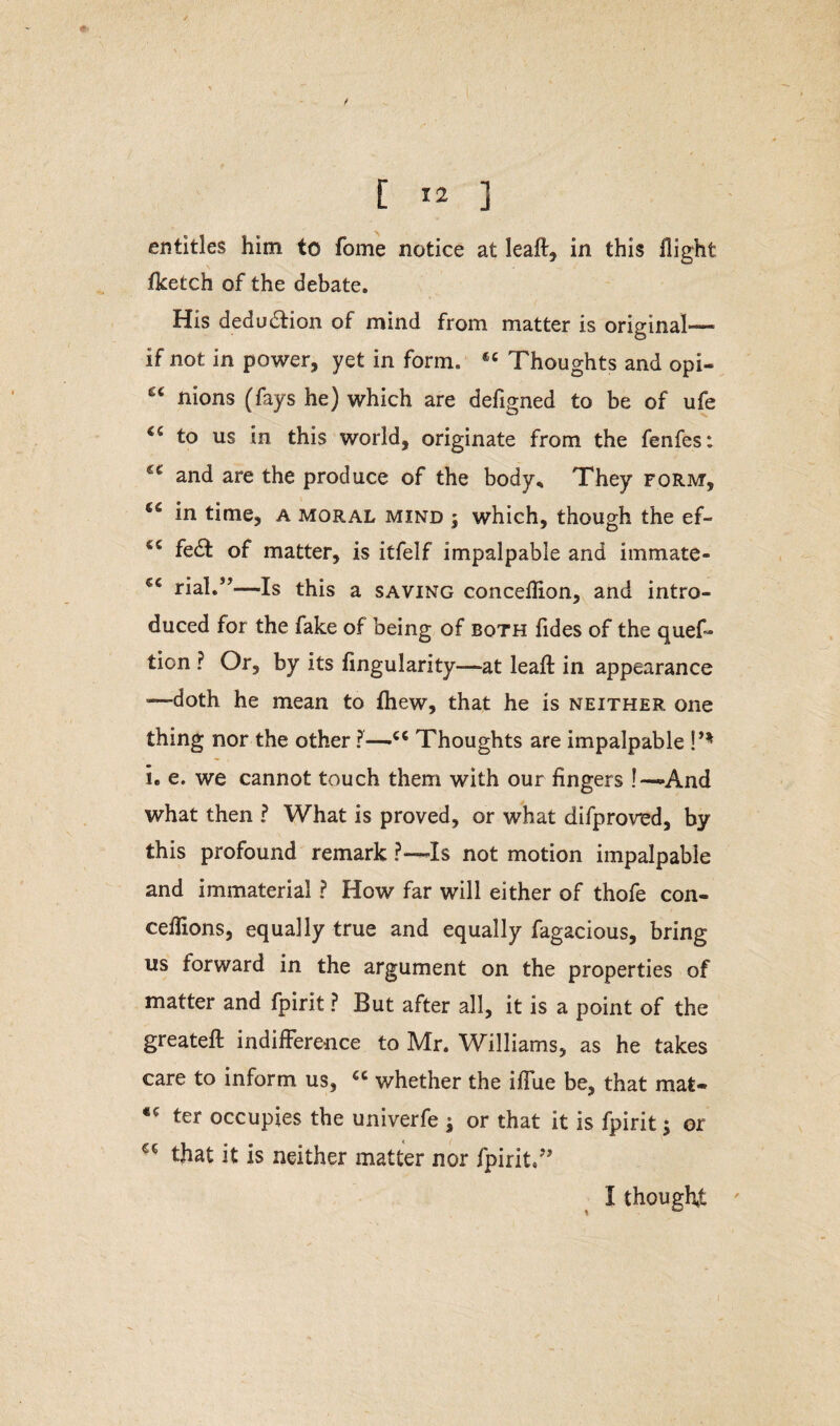 entitles him to fome notice at leaft, in this flight fketch of the debate. His dedu&ion of mind from matter is original—■ if not in power, yet in form. Thoughts and opi- ec nions (fays he) which are defigned to be of ufe to us in this world, originate from the fenfes: and are the produce of the body* They form, in time, a moral mind ; which, though the ef- fe£t of matter, is itfelf impalpable and immate- €C rial.”—Is this a saving conceflion, and intro¬ duced for the fake of being of both fldes of the quefi* tion ? Or, by its Angularity—at leaf! in appearance ■—doth he mean to fhew, that he is neither one thing nor the other ?—»C6 Thoughts are impalpable !’% i. e. we cannot touch them with our fingers !—-And what then ? What is proved, or what difproved, by this profound remark ?— Is not motion impalpable and immaterial ? How far will either of thofe con- ceflions, equally true and equally fagacious, bring us forward in the argument on the properties of matter and fpirit ? But after all, it is a point of the greateft indifference to Mr. Williams, as he takes care to inform us, “ whether the iffue be, that mat- ter occupies the univerfe } or that it is fpirit; or that it is neither matter nor fpirit/’ I thought