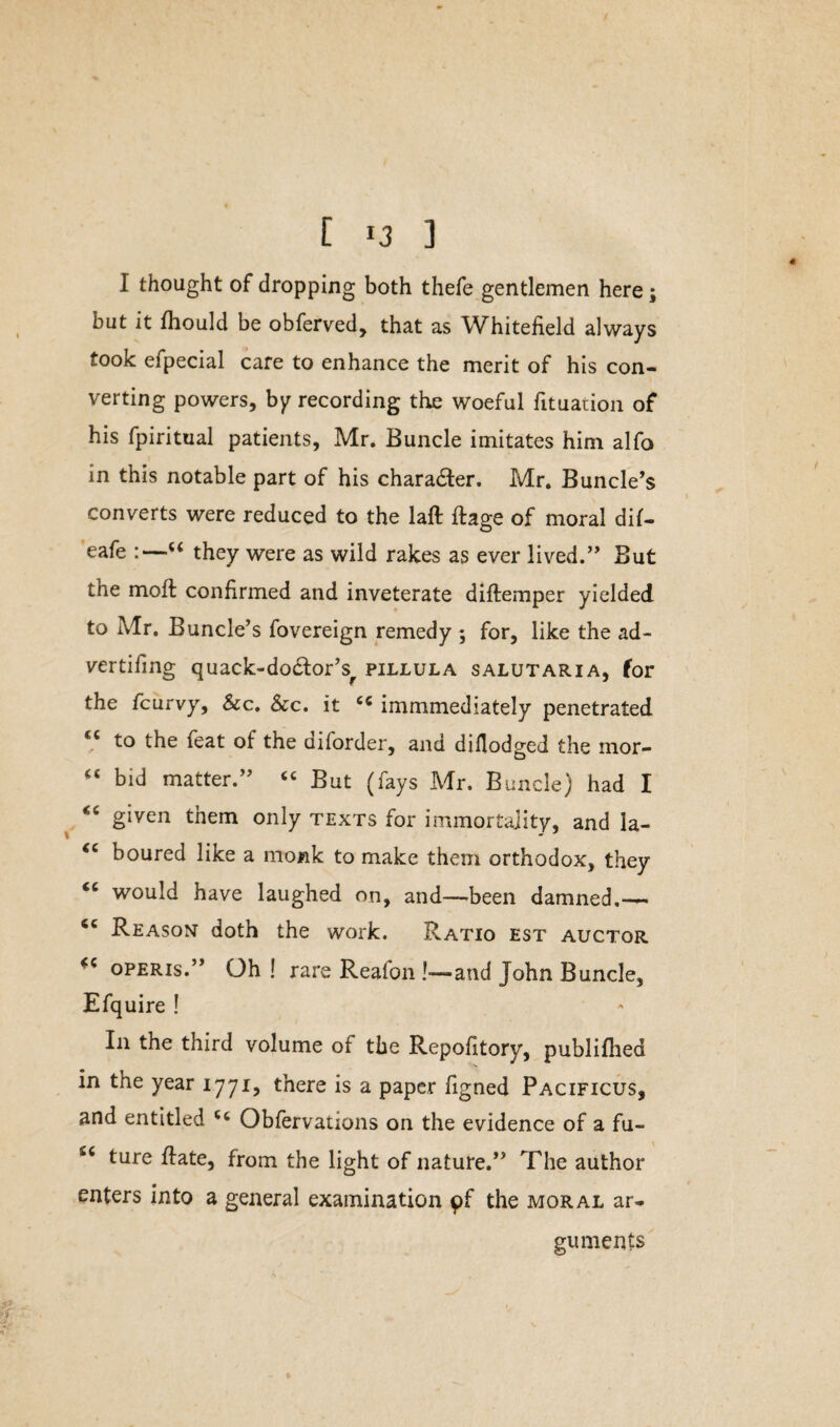 I thought of dropping both thefe gentlemen here; but it fhould be obferved, that as Whiteiield always took efpecial care to enhance the merit of his con¬ verting powers, by recording the woeful Situation of his fpiritual patients, Mr. Buncle imitates him alfo in this notable part of his charadter. Mr. Buncle’s converts were reduced to the laft ftage of moral dif- eafe :—u they were as wild rakes as ever lived.” But the moft confirmed and inveterate diftemper yielded to Mr. Buncle’s fovereign remedy ; for, like the ad- vertifmg quack-dodtor’s^ pillula salutaria, for the fcurvy. Sec. Sec. it cc immmediately penetrated to the leat of the diforder, and diflodged the mor- “ bid matter.” “ But (fays Mr. Buncle) had I <c given them only texts for immortality, and la- “ boured like a monk to make them orthodox, they would have laughed on, and—been damned,— <c Reason doth the work. Ratio est auctor operis.” Oh ! rare Reafon !—and John Buncle, Efquire ! In the third volume of the Repository, publifhed in the year 1771, there is a paper Signed Pacificus, and entitled Obfervations on the evidence of a fu- s< ture ftate, from the light of nature.” The author enters into a general examination pf the moral ar¬ guments