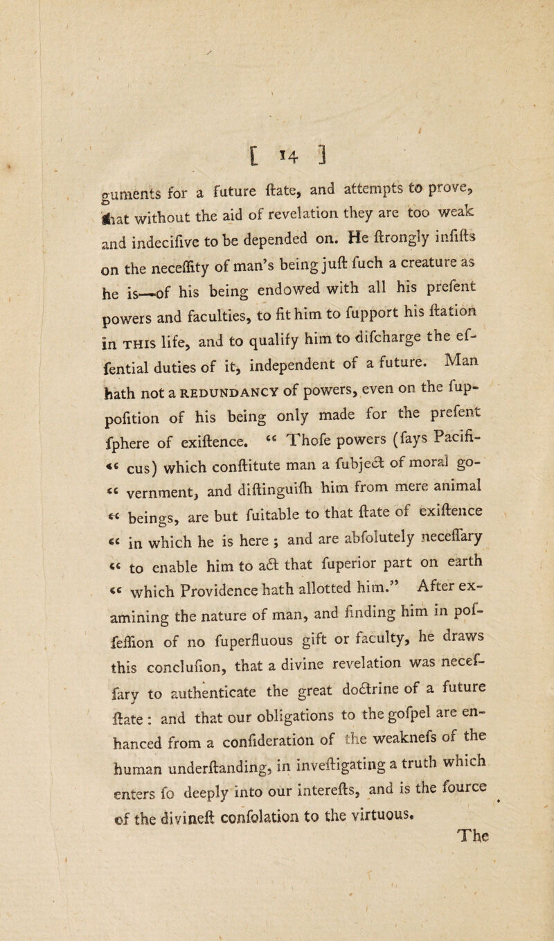 [ H 3 guments for a future ftate, and attempts to prove, iiat without the aid of revelation they are too weak and indecifive to be depended on. He ftrongly infifts on the neceflity of man’s being juft fuch a creature as he is—of his being endowed with all his prefent powers and faculties, to lit him to fupport hi^ ftation in this life, and to qualify him to difcharge the ef- fential duties of it, independent of a future. Man hath not a redundancy of powers, even on the fup- pofition of his being only made for the prefent fphere of exiftenee. Thofe powers (fays Pacili- cus) which conftitute man a fubje£f of moral go- vernment, and diftinguifh him from mere animat « beings, are but fuitable to that ftate of exiftenee « in which he is here ; and are abfolutely neceflary « to enable him to aft that fuperior part on earth ce which Providence hath allotted him.” After ex¬ amining the nature of man, and finding him in pol- feffion of no fuperfluous gift or faculty, he draws this conclufion, that a divine revelation was necef- fary to authenticate the great do£frine of a future ftate : and that our obligations to the gofpel are en¬ hanced from a consideration of the weaknefs of the human underftanding, in inveftigating a truth which enters fo deeply into our interefts, and is the fource of the divineft confolation to the virtuous. The