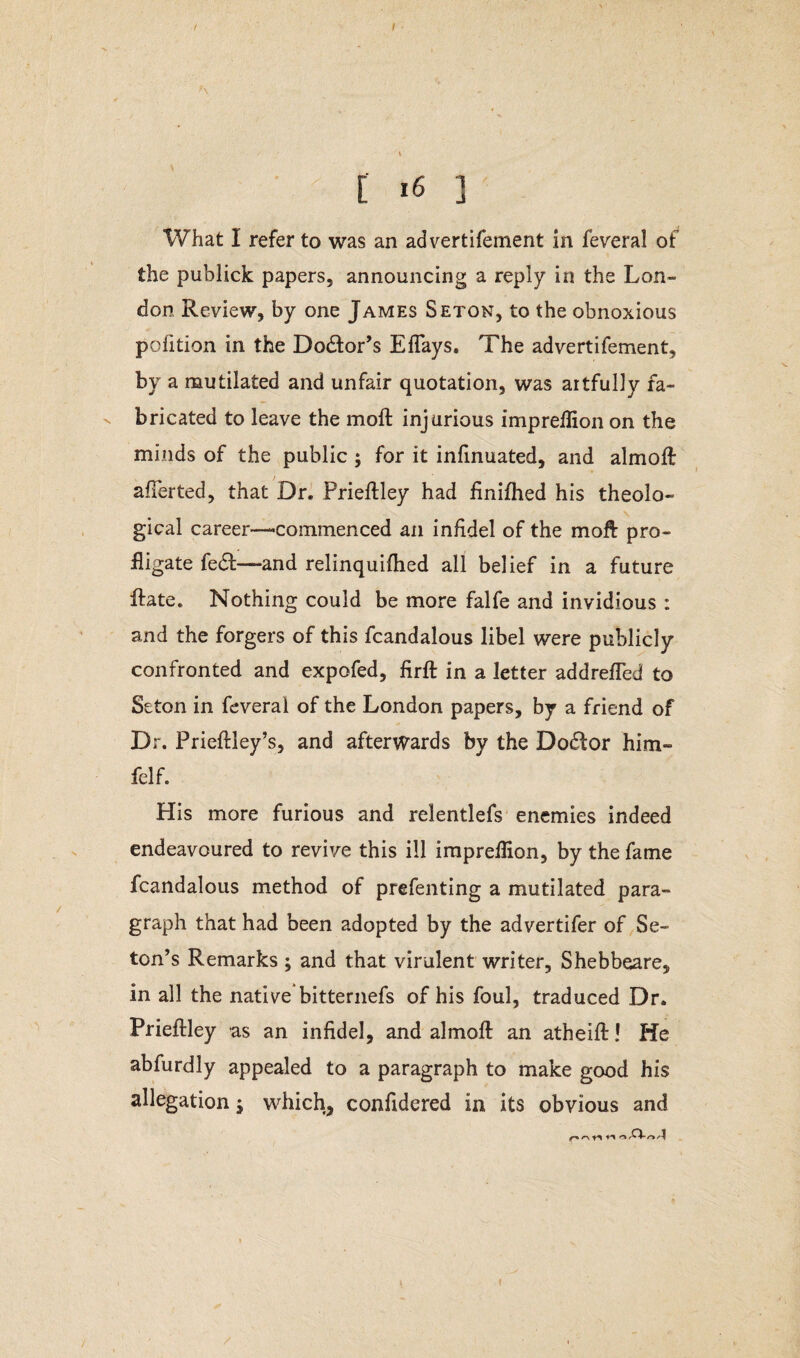 / [ i6 ] What 1 refer to was an advertifement in feveral of the publick papers, announcing a reply in the Lon¬ don Review, by one James Seton, to the obnoxious pofition in the Dodtor’s Eflays. The advertifement, by a mutilated and unfair quotation, was artfully fa¬ bricated to leave the moll injurious imprellion on the minds of the public; for it infinuated, and almoft averted, that Dr. Prieftley had finiflied his theolo¬ gical career—‘Commenced an infidel of the moft pro¬ fligate fecft—and relinquifhed all belief in a future ftate. Nothing could be more falfe and invidious : and the forgers of this fcandalous libel were publicly confronted and expofed, jfirffc in a letter addrefled to Seton in feveral of the London papers, by a friend of Dr. Prieftley’s, and afterwards by the Doctor him- felf. His more furious and relentlefs enemies indeed endeavoured to revive this ill impreflion, by the fame fcandalous method of prefenting a mutilated para¬ graph that had been adopted by the advertifer of Se- ton’s Remarks; and that virulent writer, Shebbeare, in all the native bitternefs of his foul, traduced Dr. Prieftley as an infidel, and almoft an atheift! He abfurdly appealed to a paragraph to make good his allegation j which, confldered in its obvious and