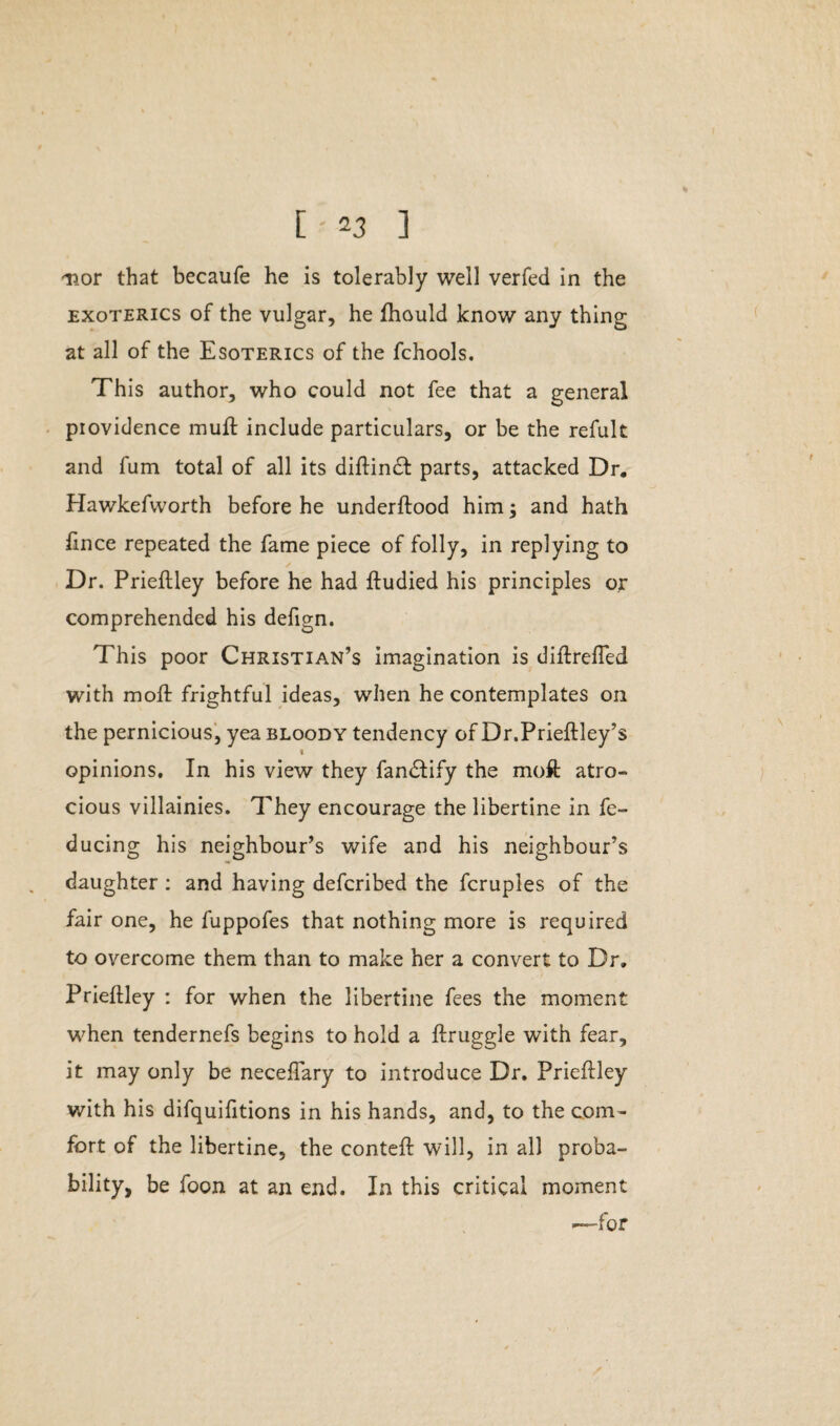 nor that becaufe he is tolerably well verfed in the exoterics of the vulgar, he fhould know any thing at all of the Esoterics of the fchools. This author, who could not fee that a general providence muff include particulars, or be the refult and fum total of all its diftincf parts, attacked Dr, Hawkefworth before he underftood him; and hath fince repeated the fame piece of folly, in replying to Dr. Prieftley before he had ftudied his principles or comprehended his defign. This poor Christian’s imagination is diftrefled with moil frightful ideas, when he contemplates on the pernicious, yea bloody tendency of Dr.Prieftley’s t opinions. In his view they fandfify the moft atro¬ cious villainies. They encourage the libertine in fe- ducing his neighbour’s wife and his neighbour’s daughter : and having defcribed the fcruples of the fair one, he fuppofes that nothing more is required to overcome them than to make her a convert to Dr, Prieflley : for when the libertine fees the moment when tendernefs begins to hold a ftruggle with fear, it may only be neceffary to introduce Dr. Prieftley with his difquifitions in his hands, and, to the com¬ fort of the libertine, the conteft will, in all proba¬ bility, be foon at an end. In this critical moment —for