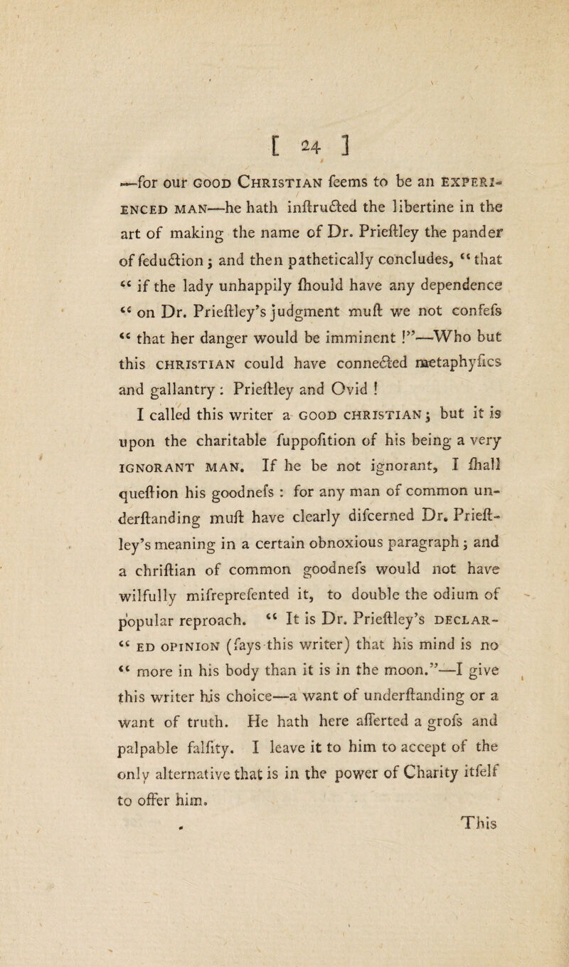 .—for our good Christian feems to be an experi¬ enced man—he hath inftrudfed the libertine in the art of making the name of Dr. Prieftley the pander of fedudtion; and then pathetically concludes, u that tc if the lady unhappily fhould have any dependence ci on Dr. Prieftley’s judgment mull: we not confefs <e that her danger would be imminent !”—Who but this Christian could have connected metaphyfics and gallantry : Prieftley and Ovid ! I called this writer a good Christian 3 but it is upon the charitable fuppofition of his being a very ignorant man. If he be not ignorant, I ihall queflion his goodnefs : for any man of common un¬ demanding mult have clearly difcerned Dr. Prieft- ley’s meaning in a certain obnoxious paragraph; and a chriftian of common goodnefs would not have wilfully mifreprefented it, to double the odium of popular reproach. “ It is Dr. Prieftley’s declar- <c ed opinion (fays this writer) that his mind is no <c more in his body than it is in the moon.”-—I give this writer Kis choice—a want of underftanding or a want of truth. He hath here afierted a grofs and palpable falfity. I leave it to him to accept of the only alternative that is in the power of Charity itfelf to offer him. 0 This