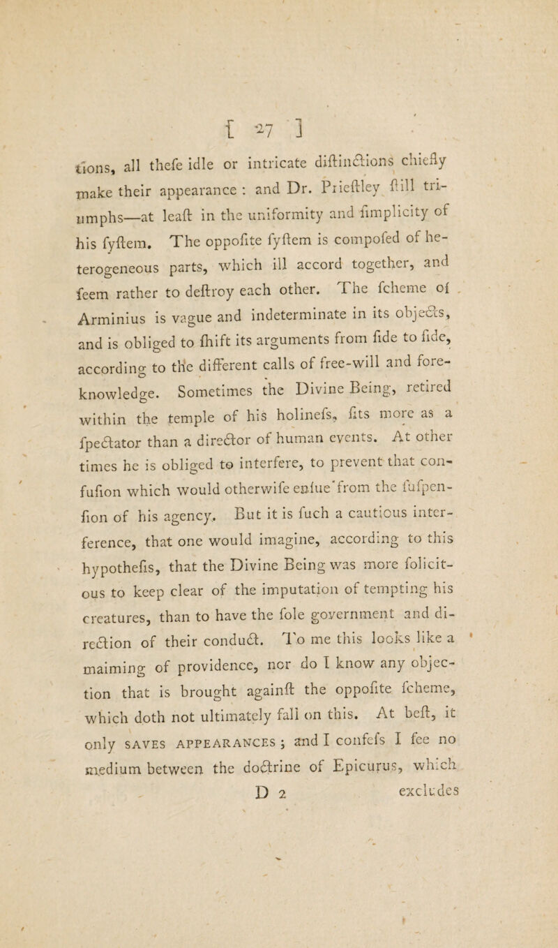 [ 7 1 tions, all thefe idle or intricate diftindtions chiefly rnake their appearance : and Dr. Piieftley ftill tri¬ umphs—at lead in the uniformity and iimplicity of his fyftem. The oppoflte fyftem is compofed of he¬ terogeneous parts, which ill accord together, and feem rather to deftroy each otner. i he fcheme of Arminius is vague and indeterminate in its objecis, and is obliged to fnift its arguments from fide to fide, according to the different calls of free-will and fore¬ knowledge. Sometimes the Divine Being, retired within the temple of his holinefs, fits more as a fpe&ator than a dire&or of human events. At other times he is obliged to interfere, to prevent that con- fufion which would otherwife enfue from the fufpen- fion of his agency.. But it is fuch a cautious inter¬ ference, that one would imagine, according to this hypothefis, that the Divine Being was more felicit¬ ous to keep clear of the imputation of tempting his creatures, than to have the foie government and di¬ rection of their conduct. To me this looks like a maiming of providence, nor do I know any oojec- tion that is brought againft the opponte fcheme, which doth not ultimately rail on this. At. belt, it only saves appearances ; and I confels I fee no medium between the aodtrine of Epicurus, which E) 2 excludes I