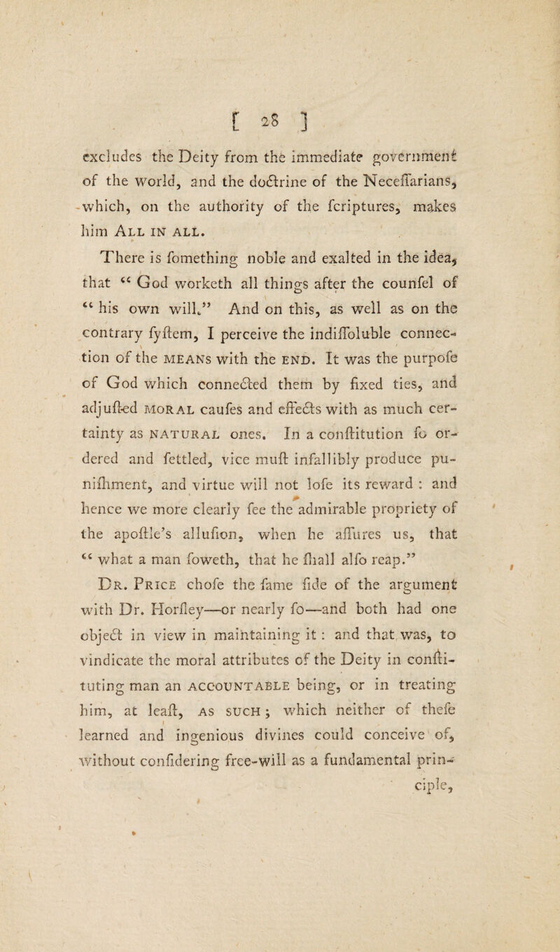 < [ 28 ] excludes the Deity from the immediate government of the world, and the dodlrine of the Necefiarians, which, on the authority of the feriptures, makes him All in all. There is fomething noble and exalted in the idea* that cc God worketh all things after the counfel of <c his own will*” And on this, as well as on the contrary fyflem, I perceive the indifToluble connec¬ tion of the means with the end. It was the purpofe of God which connected them by fixed ties, and adjufted moral caufes and effects with as much cer¬ tainty as natural ones. In a conftitution fo or¬ dered and fettled, vice muff infallibly produce pu- nifhment, and virtue will not lofe its reward : and hence we more clearly fee the admirable propriety of the apoftle’s allufion, when he allures us, that C£ what a man foweth, that he fhall alfo reap.5’ Dr. Price chofe the fame fide of the argument with Dr. Horfley—or nearly fo—and both had one objedt in view in maintaining it: and that.was, to vindicate the moral attributes of the Deity in consti¬ tuting man an accountable being, or in treating him, at leaft, as such; which neither of thefe i learned and ingenious divines could conceive of* without considering free-will as a fundamental prin¬ ciple, »