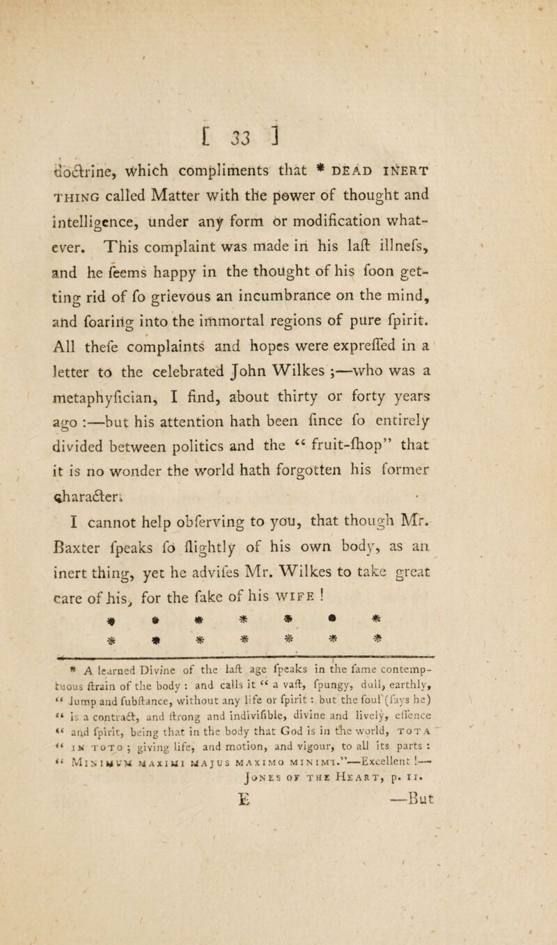 db&rine, which compliments that * * dead inert thing called Matter with the power of thought and intelligence, under any form or modification what¬ ever. This complaint was made in his lafl: illnefs, and he feems happy in the thought of his foon get¬ ting rid of fo grievous an incumbrance on the mind, and foaririg into the immortal regions of pure fpirit. All thefe complaints and hopes were exprefled in a letter to the celebrated John Wilkes ;—who was a metaphyfician, I find, about thirty or forty years ago :—but his attention hath been fince fo entirely divided between politics and the fruit-fhop” that it is no wonder the world hath forgotten his former Qharadten I cannot help obferving to you, that though Mr. Baxter fpeaks fo flightly of his own body, as an inert thing, yet he advifes Mr. Wilkes to take great care of his, for the fake of his wife ! ******* % * * * * * * — — -——————~~ * A learned Divine of the laft age fpeaks in the fame contemp¬ tuous ftrain of the body : and calls it “ a vaft, fpungy, dull, earthly, “ lump and fubftance, without any life or fpirit : but the foul'(fays he) *.« is a contrail, and ftrong and indivifible, divine and lively, effence “ arud fpirit, being that in the body that God is in the world, tot A “ toto; giving life, and motion, and vigour, to all its parts: Minimum maximi majus maximo minimi.”—Excellent!— Jones or the Heart, p. ii. E —But