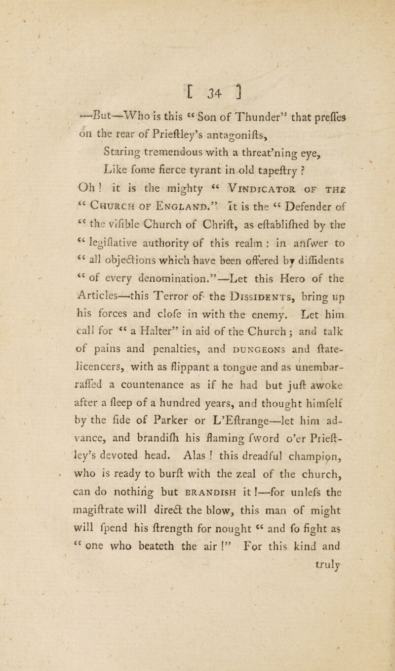 —But—-Who is this cc Son of Thunder’5 that preffes on the rear of Prieftley’s antagonifts. Staring tremendous with a threat’ning eye. Like forne fierce tyrant in old tapeftry ? Oh! it is the mighty st Vindicator of the ct Church of England.” It is the ec Defender of the vifible Church of Chrift, as eflablifhed by the €4 legiilative authority of this realm : in anfwer to all objections which have been offered by diffident* of every denomination.”—Let this Hero of the Articles—this Terror of the Dissidents, bring up his forces and clofe in with the enemy. Let him call for <c a Halter” in aid of the Church; and talk of pains and penalties, and dungeons and flate- licencers, with as flippant a tongue and as unembar- raffed a countenance as if he had but juft awoke after a fleep of a hundred years, and thought himfelf by the fide of Parker or L’Eftrange—let him ad¬ vance, and brandifh his flaming fword o’er Prieft¬ ley’s devoted head. Alas ! this dreadful champion, who is ready to burft with the zeal of the church, can do nothing but brandish it!—for unlefs the magiflrate will diredl the blow, this man of might will fpend his ftrength for nought cc and fo fight as Cf one who beateth the air !” For this kind and truly /