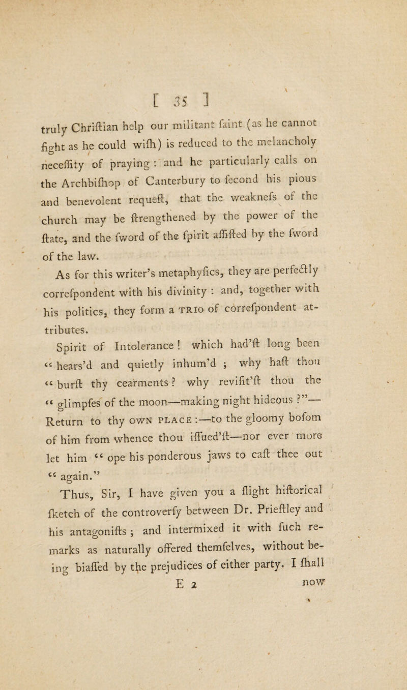 truly Chriftian help our militant faint (as he cannot fight as he could wifh) is reduced to the melancholy neceftity of praying : and he particularly calls on the Archbifhop of Canterbury to fecond his pious and benevolent requeft, that the weaknefs of the church may be ftrengthened by the power o[ the ftate, and the fvvord of the fpirit affifted by the fword of the law. As for this writer’s metaphyfics, they are pei lewdly correfpondent with his divinity : and, together with his politics, they form a trio of correfpondent at¬ tributes. Spirit of Intolerance ! which had’ft long been « hears’d and quietly inhum’d ; why haft thou “ burft thy cearments ? why revifit’ft thou the << glimpfes of the moon—making night hideous ?”— Return to thy own place :—-to the gloomy bofom of him from whence thou iflued’ft—nor ever more let him ope his ponderous jaws to call: thee out cc again. Thus, Sir, I have given you a flight hiftorical fketch of the controverfy between Dr. Prieftiey and his antagonifts ; and intermixed it with fuch re¬ marks as naturally offered themfelves, without be¬ ing biaffed by the prejudices of either party. I fhall E 2 now