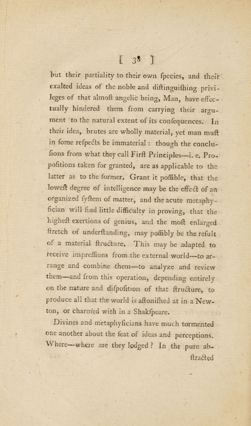 / L 3* ] Imt their partiality to their own fpecies, and their exalted ideas of the noble and diflinguifhing privi¬ leges of that almoft angelic being, Man, have effec¬ tually hindered them from carrying their argu¬ ment to the natural extent of its confequences. In their idea, brutes are wholly material, yet man muft in fome refpe&s be immaterial : though the conclu- fions from what they call Firft Principles—i. e. Pro- pofitions taken for granted, are as applicable to the latter as to the former. Grant it poffible, that the loweff degree of intelligence may be the effect of a a organized fyflem of matter, and the acute metaphy- fician will find little difficulty in proving, that the liigheff exertions of genius, and the moft enlarged ffretch ot underftanding, may poffibly be the refult or a material firucture, This may be adapted to receive irhpreffions from the external world—to ar¬ range and combine them—to analyze and review them- hug from this operation, depending entirely on the nature and difpofition of that itrubture, to produce all that the world is aftonifhed at in a New¬ ton, or charmed with in a Shakfpeare. Divines and metaphyficians have much tormented another about the feat of ideas and perceptions. Where—where .are they lodged ? In the pure ab- ffrabted