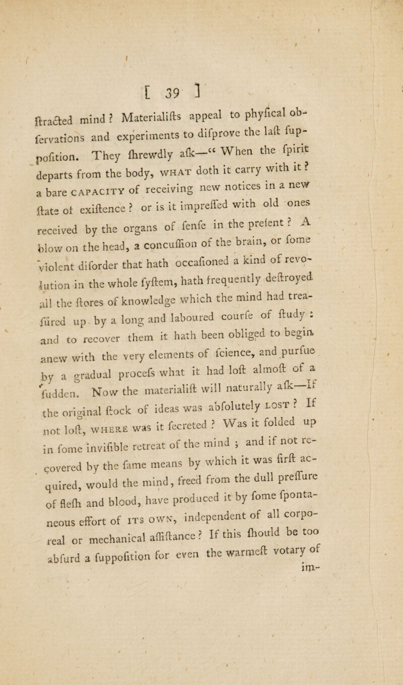 I [ 39 1 ftrafted mind ? Materials appeal to phyfical ob- fervations and experiments to difprove the lad fup- pofition. They fcrewdly alk—“ When the fpint departs from the body, what doth it carry with it ? a bare capacity of receiving new notices in a new ftate ot exiftence ? or is it impreffed with old ones received by the organs of feme in the prelent ? A blow on the head, a concuffion of the brain, or feme violent diforder that hath occafioned a kind of revo¬ lution in the whole fyftem, hath frequently deftroyed all the {lores of knowledge which the mind nad trea- fured up by a long and laboured courfe or ftudy : and to recover them it hath been obliged to begin anew with the very elements of fcience, and puriue by a gradual procefs what it had loft almoft of a fudden. Now the materialift will naturally alk—If the original ftock of ideas was abfolutely lost ? If not loft, where was it fecreted ? Was it folded up in fome invifible retreat of the mind ; and if not re¬ covered by the fame means by which it was firft ac- ' quired, would the mind, freed from the dull prefture of flefh and blood, have produced it by fome fpont.,- neous effort of its own, independent of all corpo¬ real or mechanical affiftance ? If this Oiould be too abfurd a fuppofition for even the warmeft votary or jrn-