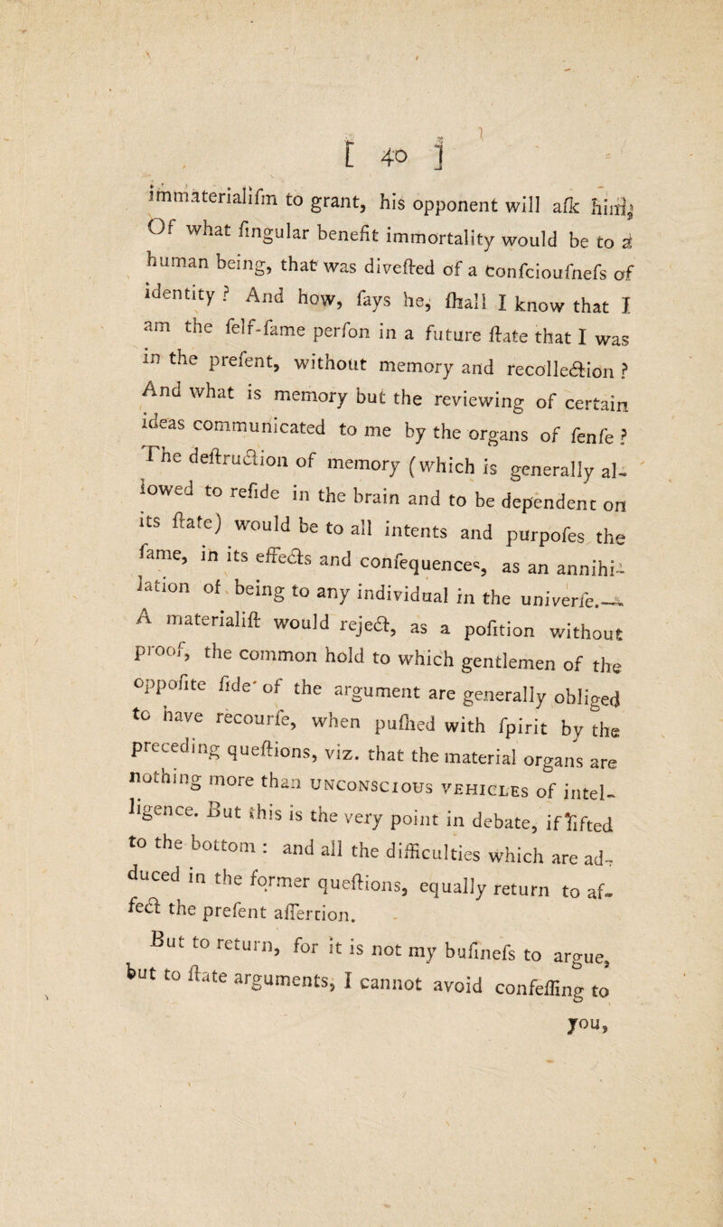 y t 1 immaterial!fm to grant, his opponent will afk hini| O. what fingular benefit immortality would be to a human being, that was divefted of a Confcioufnefs of identity ? And how, fays he, fliali I know that I am the felf-fame perfon in a future ftate that I was in the prefent, without memory and recolle&ion ? And what is memory but the reviewing of certain loeas communicated to me by the organs of fenfe ? Fne deitrueuon of memory (which is generally al- ,owr to refide in the brain and to be dependent on its ftate) would be to all intents and purpofes the fame, in its eiteas and confequences, as an annihii lation of being to any individual in the univerfe.— A matcrial‘ft would rejeft, as a pofition without proof, the common hold to which gentlemen of the oppofite fide- of the argument are generally obliged to have recourfe, when pufhed with fpirit by tire preceding queftions, viz. that the materia] organs are nothing more than unconscious vehici.es of intel¬ ligence. But this is the very point in debate, if lifted to the bottom : and all the difficulties which are ad, duced in the former queftions, equally return to af. fed: the prefent afFertion. But to return, for it is not my bufinefs to argue, but to ftate arguments, I cannot avoid confeffing to you.