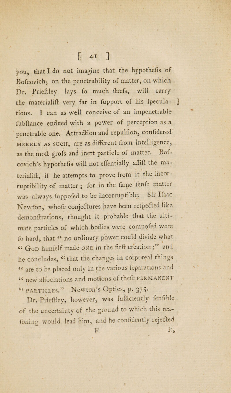 you, that I do not imagine that the hypothecs of Bofcovichj on the penetrability of matter, on which Dr. Prieftley lays fo much ftrefs, will carry the materialift very far in fupport of his fpecula- 1 tions. I can as well conceive of an impenetrable fubftance endued with a power of perception as a penetrable one. Attra&ion and repulfion, confidered merely as Such, are as different from intelligence, as the moft grofs and inert particle of matter. Bof- covich’s hypothecs will not effentially affift the ma- terialift, if he attempts to prove from it the incor¬ ruptibility of matter \ for in the fame fenfe matter was always fuppofed to be incorruptible. Sir Ifaac Newton, whofe conjectures have been refpeCted like demo nitrations, thought it probable that the ulti¬ mate particles of which bodies were compoied were fo hard, that “ no ordinary power could divide what « God himfelf made one in the firft creation and he concludes, Cithat the changes in corporeal things iC are to oe placed only in the various leparations and <c new affociations and motions of thefe permanen i cc particles.” Newton's Optics, p. 375* Dr. Prieftley, however, was fufficiently fenfible of the uncertainty of the ground to which this rea- foning would lead him, and he confidently rejected F if* *