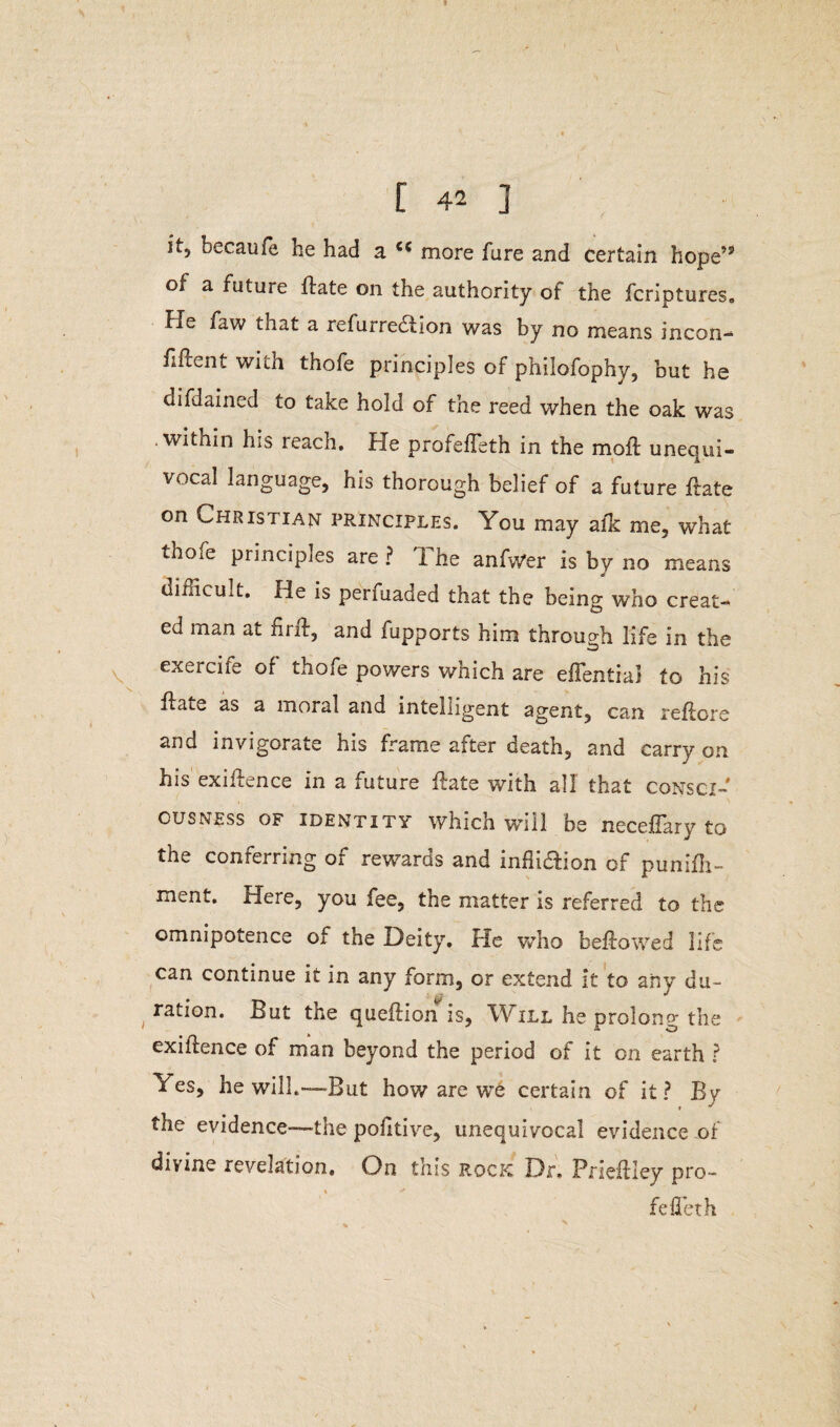 it, becaufe he had a cc more fare and certain hope’5 of a future Hate on the authority ot the fcriptures. He faw that a refurre&ion was by no means incon- fiftent with thofe principles of philofophy, but he difdained to take hold of the reed when the oak was .within his reach. He profefTeth in the moil unequi¬ vocal language, his thorough belief of a future flate on Christian principles. You may afk me, what thofe principles are ? The anfwer is by no means difficult. He is perfuaded that the being who creat¬ ed man at hrfl, and fupports him through life in the exercife of thofe powers which are eflentiai to his flate as a moral and intelligent agent, can reflore and invigorate his frame after death, and carry on his exigence in a future flate with all that consci¬ ousness of identity which will be neceflary to the conferring of rewards and infli&ion of punifh- ment. Here, you fee, the matter is referred to the omnipotence of the Deity. He who bellowed life can continue it in any form, or extend it to any du¬ ration. But the queflion is, Will he prolong the exiflence of man beyond the period of it on earth ? /es, he will.—But how are we certain of it? By the evidence—the pohtive, unequivocal evidence of divine revelation. On this rock Dr. Prieflley pro- fed eth