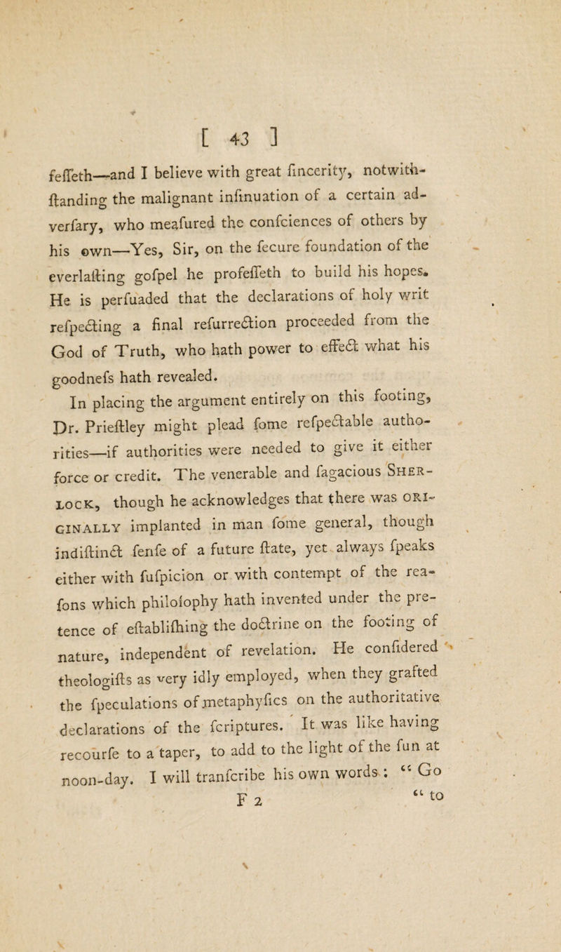 # [ 43 ] fefleth_and I believe with great fincerity, notwith- ftanding the malignant infinuation of a certain ad- verfary, who meafured the confciences of others by his ©wn—Yes, Sir, on the fecure foundation of the everlalling gofpel he profefTetn to build his nopcs« He is perfuaded that the declarations of holy writ refpecting a final refurre&ion proceeded from the God of Truth, who hath power to effed what his goodnefs hath revealed. In placing the argument entirely on this footing, Dr. Prieftley might plead feme refpectable autno- rjties—if authorities were needed to give it eitner force or credit. I he venerable and fagacious Sher- lock, though he acknowledges that there was ori¬ ginally implanted in man fome general, tnough indiftina fenfe of a future ftate, yet always fpeaks either with fufpicion or with contempt of the rea- fons which philolophy hath invented under the pre¬ tence of eftablifhing the doctrine on the footing of nature, independent of revelation. Pie confidered » theologifts as very idly employed, when they grafted the fpeculations of jnetaphyfics on the authoritative declarations of the feriptures. It was like having recourfe to a taper, to add to the light oi the fun at noon-day. I will tranferibe his own words-; “ Go F 2 “ t0 \ % /