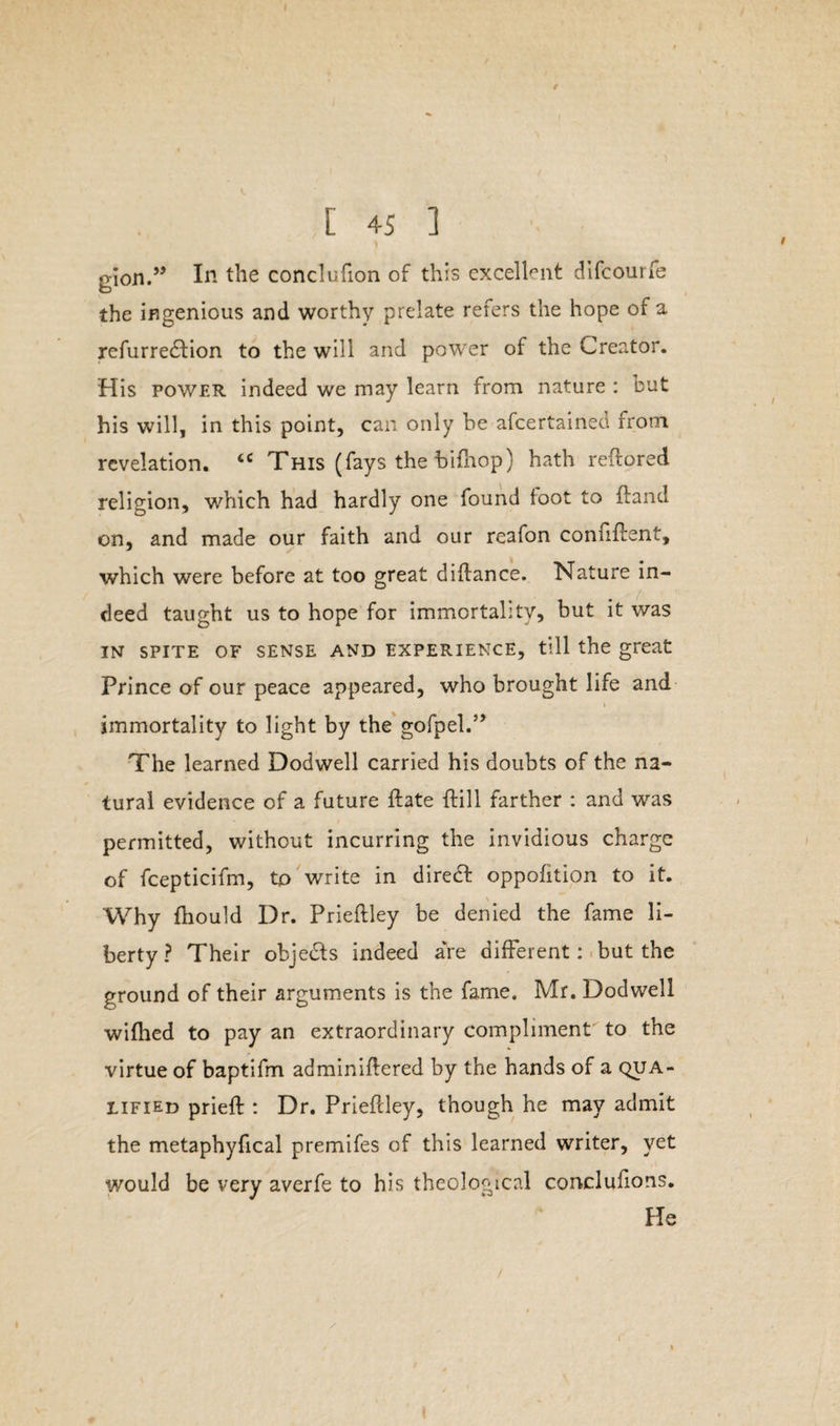 / [ 45 ] 1 gion.” In the conclufion of this excellent difcourfe the ingenious and worthy prelate refers the hope of a refurre£tion to the will and power of the Creator. His power indeed we may learn from nature : but his will, in this point, can only be afcertairied from revelation. tc This (fays the bifhop) hath reftored religion, which had hardly one found loot to Hand on, and made our faith and our reafon connflent, which were before at too great diflance. Nature in¬ deed taught us to hope for immortality, but it was IN SPITE OF SENSE AND EXPERIENCE, till the great Prince of our peace appeared, who brought life and < immortality to light by the gofpel.” The learned Dodwell carried his doubts of the na¬ tural evidence of a future ffcate ftill farther : and was permitted, without incurring the invidious charge of fcepticifm, to write in direct oppofition to it. Why fhould Dr. Prieflley be denied the fame li¬ berty ? Their obje&s indeed are different: but the ground of their arguments is the fame. Mr. Dodwell wifhed to pay an extraordinary compliment to the virtue of baptifm adminiflered by the hands of a qua¬ lified prieft : Dr. Prieflley, though he may admit the metaphyfical premifes of this learned writer, yet would be very averfe to his theological conclufions. He /