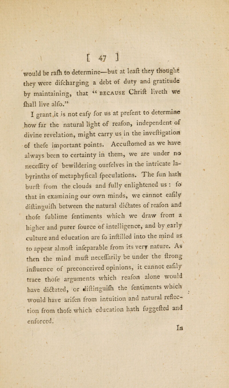 / [ 47 1 would be rafh to determine—but at leaft they thought they were difcharging a debt of duty and gratitude by maintaining, that <c because Chrift liveth we fhall live alfo.” I grant.it is not eafy for us at preferit to determine; how far the natural light of reafon, independent of divine revelation, might carry us in the inveftigatioi! of thefe important points. Accuftomed as we have always been to certainty in them, we are under no neceflity of bewildering ourfelves in the intricate la¬ byrinths of metaphyfical fpeculations. The fun hath bur ft from the clouds and fully enlightened us . fo that in examining our own minds, we cannot eafily diftinguifh between the natural dictates of reafon and thofe fublime fentiments which we draw from a higher and purer fource of intelligence, and by early culture and education are fo inftiiied into the mind as to appear almoft infeparable from its very nature. As then the mind muft neceflarily be under the ftrong influence of preconceived opinions, it cannot eafily trace thofe arguments which reafon alone would have dictated, or diftinguifh the fentiments which would have arifen from intuition and natural reflec¬ tion from thofe which education hath fuggefted and # enforced. In