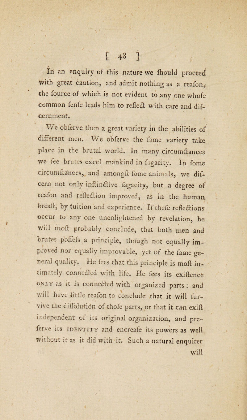 \' , ' 1 ;' t 43 ] In an enquiry of this nature we fhoulu proceed with great caution, and admit nothing as a reafon, the fource of which is not evident to any one whole common fenfe leads him to refleX with care and dif- cernment. We obferve then a great variety in the abilities of different men. We obferve the fame variety take place in the brutal world. In many circumdances we fee brutes excel mankind in Lgacity. In fome circumdances, and amongfr fome animals, we dif- cern not only inftinXive fagacity, but a degree of reafon and refleXion improved, as in the human bread, by tuition and experience. If thefe reflexions occur to any one unenlightened by revelation, he wdl mod probably conclude, that both men and brutes poflefs a principle, though not equally im¬ proved nor equally improvable, yet of the fame ge¬ neral quality. He fees that this principle is mod in¬ timately connected with life. He fees its exidence only as it is conneXed with organized parts : and wii! have little reafon to conclude that it will fur- vive the diiTolutidn of thofe parts, or that it can exid independent of its original organization, and pre- ferve its identity and encreafe its powers as well witnout it as it did with it. Such a natural enquirer w