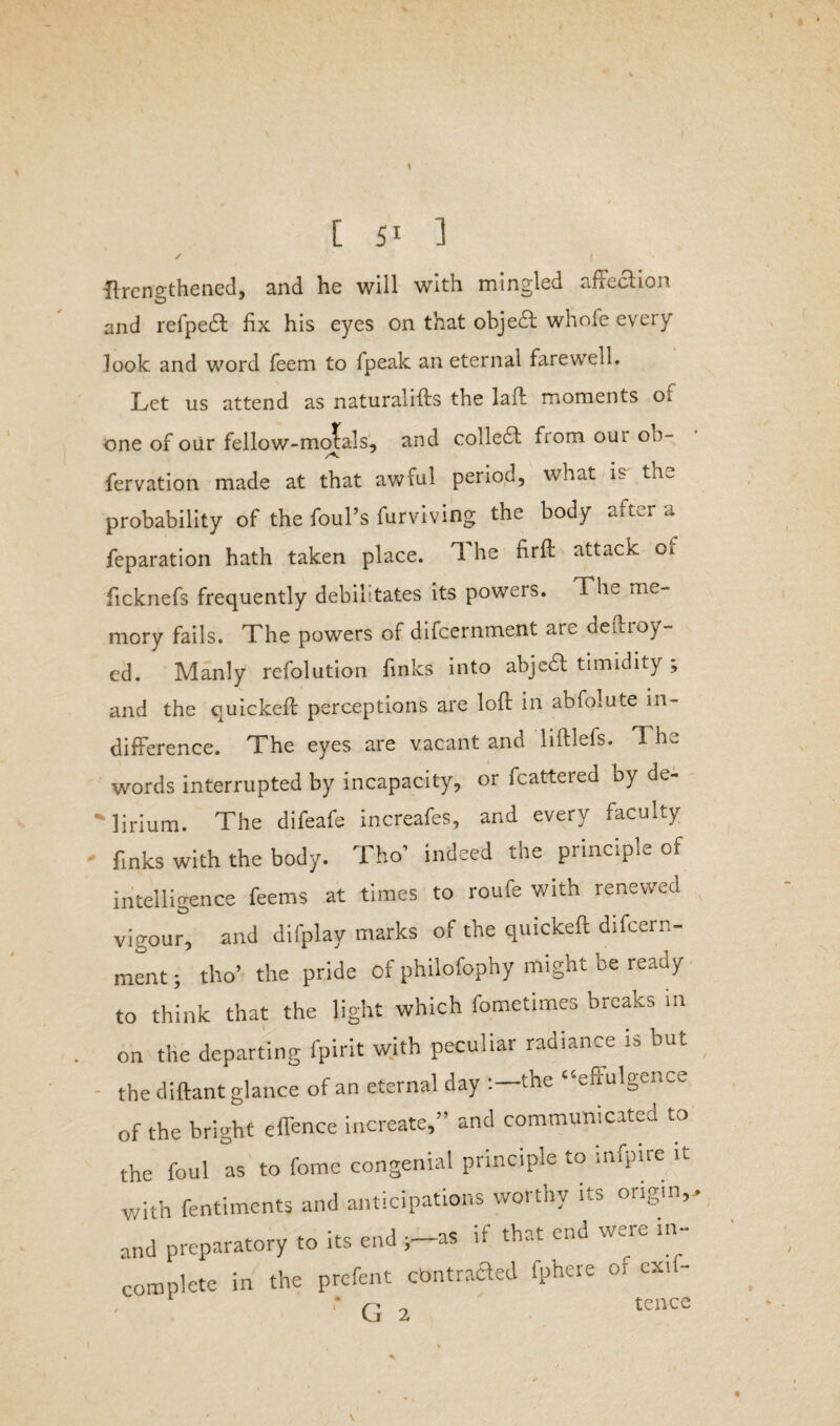 s [ 51 ] ✓ ( Strengthened, and he will with mingled affection and refpedt fix his eyes on that object whofe every look and word Teem to fpeak an eternal farewell. Let us attend as naturalifts the laid moments ot one of our fellow-morals, and collect from our oh- fervation made at that awful period, what is the probability of the foul’s furviving the body after a feparation hath taken place. T he firft attacK 01 ficknefs frequently debilitates its powers. The me¬ mory fails. The powers of difcernment are deuioy- ed. Manly refolution links into abjedt timidity , and the quickeft perceptions are loft in abfolute in¬ difference. The eyes are vacant and liftlefs. The words interrupted by incapacity, or fcattered by de- 'lirium. The difeafe increafes, and every faculty finks with the body. Tho’ indeed the principle of intelligence feems at times to roufe with renewed vigour, and difplay marks of the quickeft difcern¬ ment; tho’ the pride of philofophy might be ready to think that the light which fometimes breaks in on the departing fpirit with peculiar radiance is but the diftant glance of an eternal day :-the “effulgence of the bright offence increate,” and communicated to the foul as to fome congenial principle to infpke it with fentiment* and anticipations worthy its origin,> and preparatory to its end ;-as if that end were in¬ complete in the prefent cbntracTed fphere or ext - r r- „ tencc