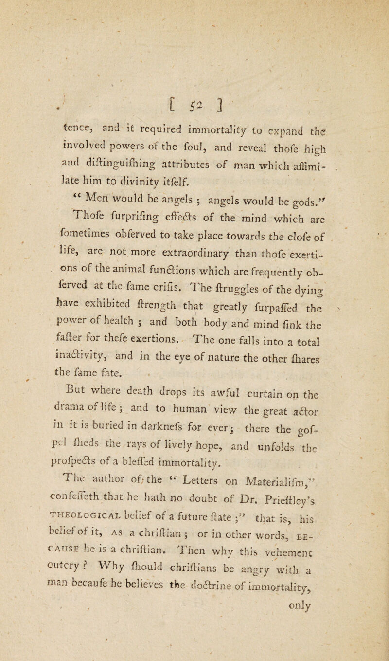 tcnce, and it required immortality to expand the involved powers of the foul, and reveal thofe high and diftinguifhing attributes of man which affimi- late him to divinity itfelf. “ Men would be angels 5 angels would be gods.’' Xhofe furprifing efFedts of the mind which are fometimes obferved to take place towards the clofe of life, are not more extraordinary than thofe exerti¬ ons 01 the animal functions which are frequently ob¬ ferved at the fame crifis. The ftruggles of the dying have exhibited ftrength that greatly furpaffed the pov/er of health ; and both body and mind fink the fader for thefe exertions. The one falls into a total inadtivity, and in the eye of nature the other fhares the fame fate. Lut where death drops its awful curtain on the drama of life; and to human view the great actor in it is buried in darknefs for ever^ there the gof- Pd &eds the rays of lively hope, and unfolds the profpe&s of a bleffed immortality. The author of* the 44 Letters on Materialifm,” confefieth that he hath no doubt of Dr. Prieftlev’s j theological belief of a future fcate that is, his belief of it, as a chriftian ; or in other words, be¬ cause he is a chriftian. T. nen why this vehement outcry? Why fhould chriflians be angry with a man becaufe he believes the dodtrine of immortality, / only t