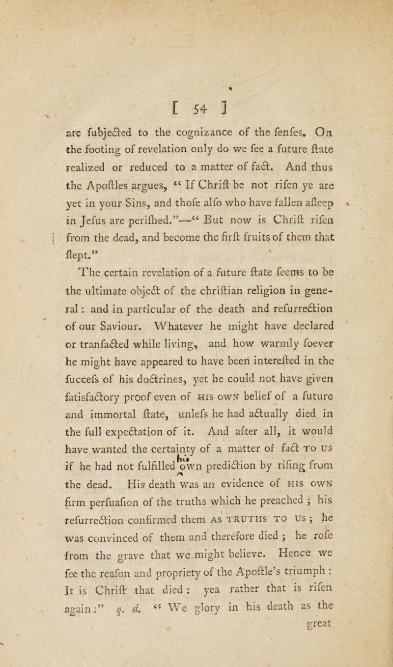 are fubjedled to the cognizance of the fenfes* On the footing of revelation only do we fee a future ft ate realized or reduced to a matter of fact. And thus the Apoftles argues, <c If ChrifI be not rifen ye are yet in your Sins, and thofe alfo who have fallen afleep * in Jefus are perifhed.”—u But now is ChrifI rifen from the dead, and become the fir ft fruits of them that flept.” The certain revelation of a future flate feems to be the ultimate objedt of the chriflian religion in gene¬ ral: and in particular of the death and refurredtion of our Saviour. Whatever he might have declared or tranfadled while living, and how warmly foever he might have appeared to have been interefted in the fuccefs of his dodtrines, yet he could not have given fatisfadlory proof even of his own belief of a future and immortal flate, unlefs he had adtually died in the full expedition of it. And after all, it would have wanted the certainty of a matter of fadl to us if he had not fulfilled own predidfion by riling from /% the dead. His death was an evidence of his own firm perfuafion of the truths which he preached ; his refurredlion confirmed them as truths to us ; he was convinced of them and therefore uied ; he role from the grave that we might believe. Hence we fee the reafon and propriety of the Apoftle’s triumph : It is ChrifI that died ; yea rather that is rifen again.:” q, d, ci We glory in his death as the great