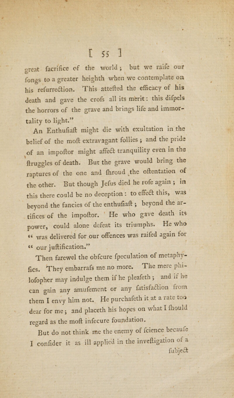 4 / I 55 1 o-reat facrihce of the world; but we raife our fongs to a greater heighth when we contemplate on his refurrecftion. This attefted the efficacy of his death and gave the crofs all its merit: this difpels the horrors of the grave and brings life and immor¬ tality to light.” An Enthufiaft might die with exultation in the belief of the moft extravagant follies ; and the pride of an impoftor might affedt tranquility even in the ftruggles of death. Bur the grave would bring the raptures of the one arid fhroud ^tne oftentation of the other. But though Jefus died he rofe again ; in this there could be no deception : to effect this, was beyond the fancies of the enthufiaft ; beyond the ar¬ tifices of the impoftor. He who gave death its power, could alone defeat its triumphs. He who cc was delivered for our offences was raifed again for cc our juftification.” Then farewel the obfcure fpeculation of metaphy- fics. They embarrafs me no more. The mere phi- lofopher may indulge them if he pleafeth ; and if he can gain any amufement or any fatisfaclion from them I envy him not. He purchafeth it at a rate too dear for me; and place* his hopes on what I fliould regard as the moft infecure foundation. But do not think me the enemy of fcience becauie I confider it as ill applied in the inveftigation of a