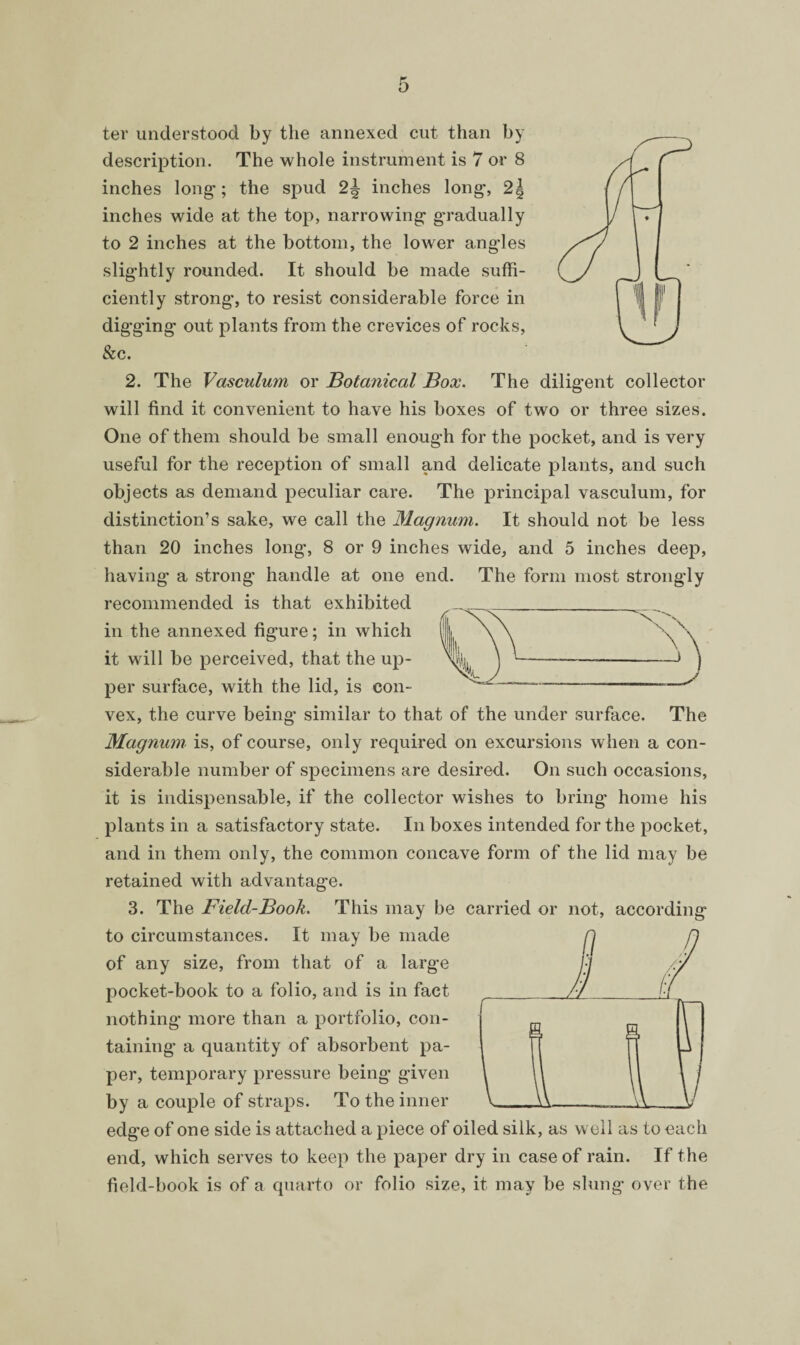 The diligent collector ter understood by the annexed cut than by description. The whole instrument is 7 or 8 inches long; the spud inches long, 2j inches wide at the top, narrowing gradually slightly rounded. It should be made suffi¬ ciently strong, to resist considerable force in digging out plants from the crevices of rocks, &c. 2. The Vasculum or Botanical Box. will find it convenient to have his boxes of two or three sizes. One of them should be small enough for the pocket, and is very useful for the reception of small and delicate plants, and such objects as demand peculiar care. The principal vasculum, for distinction’s sake, we call the Magnum. It should not be less than 20 inches long, 8 or 9 inches wide, and 5 inches deep, having a strong handle at one end. The form most strongly recommended is that exhibited in the annexed figure; in which it will be perceived, that the up¬ per surface, with the lid, is con¬ vex, the curve being similar to that of the under surface. The Magnum is, of course, only required on excursions when a con¬ siderable number of specimens are desired. On such occasions, it is indispensable, if the collector wishes to bring home his plants in a satisfactory state. In boxes intended for the pocket, and in them only, the common concave form of the lid may be retained with advantage. 3. The Field-Book. This may be carried or not, according to circumstances. It may be made of any size, from that of a large pocket-book to a folio, and is in fact nothing more than a portfolio, con¬ taining a quantity of absorbent pa¬ per, temporary pressure being given by a couple of straps. To the inner edge of one side is attached a piece of oiled silk, as well as to each end, which serves to keep the paper dry in case of rain. If the field-book is of a quarto or folio size, it may be slung over the