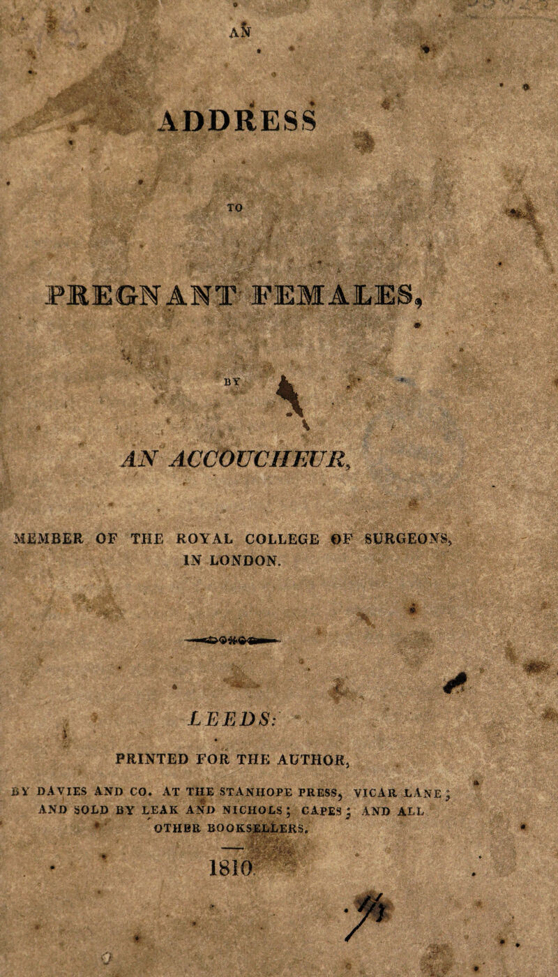 TO $ a/ •$ PREGNANT' FEMALES, AN ACCOUCHEUR, m MEMBER OF THE ROYAL COLLEGE OF SURGEONS, IN LONDON. LEEDS: ■m / PRINTED FOR THE AUTHOR, BV DAVIES AND CO. AT THE STANHOPE PRESS, VICAR LANE j AND SOLD BY LEAK AND NICHOLS ; CAPES; AND ALL ♦ OTHER BOOKSELLERS. 1810