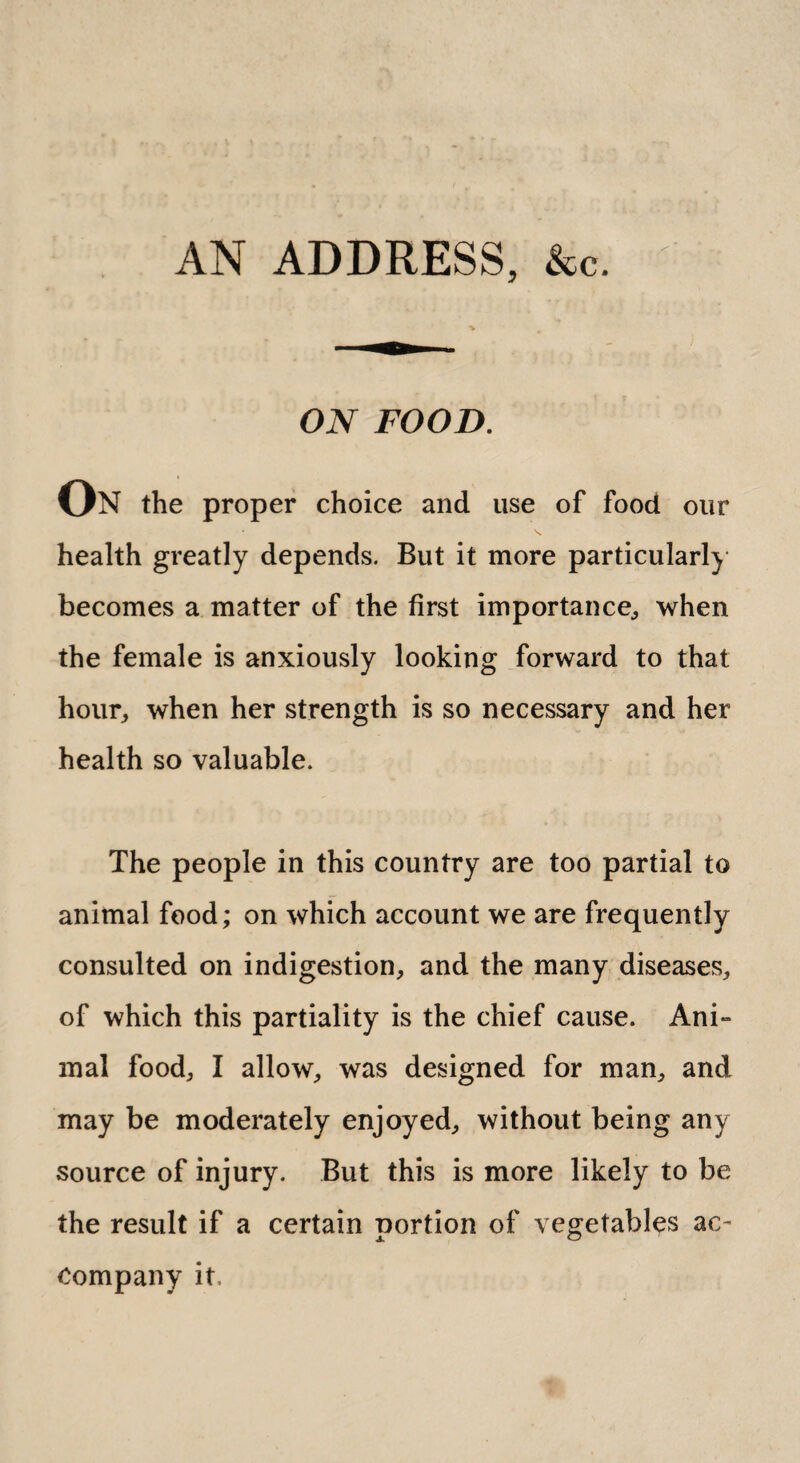 AN ADDRESS, &c. ON FOOD. On the proper choice and use of food our health greatly depends. But it more particularly becomes a matter of the first importance,, when the female is anxiously looking forward to that hour, when her strength is so necessary and her health so valuable. The people in this country are too partial to animal food; on which account we are frequently consulted on indigestion, and the many diseases, of which this partiality is the chief cause. Ani¬ mal food, I allow, was designed for man, and may be moderately enjoyed, without being any source of injury. But this is more likely to be the result if a certain portion of vegetables ac¬ company it.