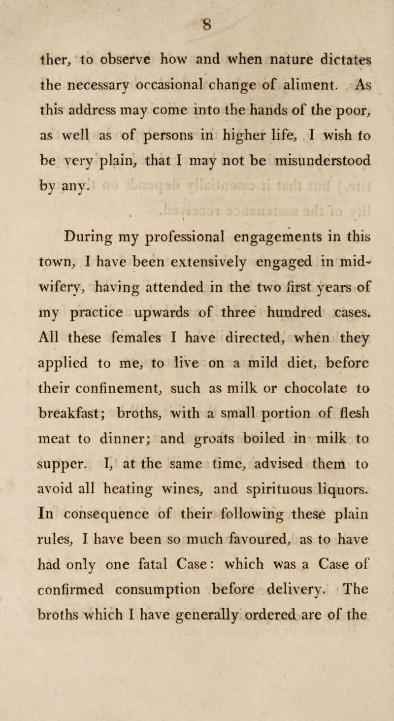 ther, to observe how and when nature dictates the necessary occasional change of aliment. As this address may come into the hands of the poor, as well as of persons in higher life, I wish to be very plain, that I may not be misunderstood by any. i During my professional engagements in this town, I have been extensively engaged in mid^ wiferv, having attended in the two first years of my practice upwards of three hundred cases. All these females I have directed, when they applied to me, to live on a mild diet, before their confinement, such as milk or chocolate to breakfast; broths, with a small portion of flesh meat to dinner; and groats boiled in milk to supper. I, at the same time, advised them to avoid all heating wines, and spirituous liquors. In consequence of their following these plain rules, I have been so much favoured, as to have had only one fatal Case: which was a Case of confirmed consumption before delivery. The broths which I have generally ordered are of the