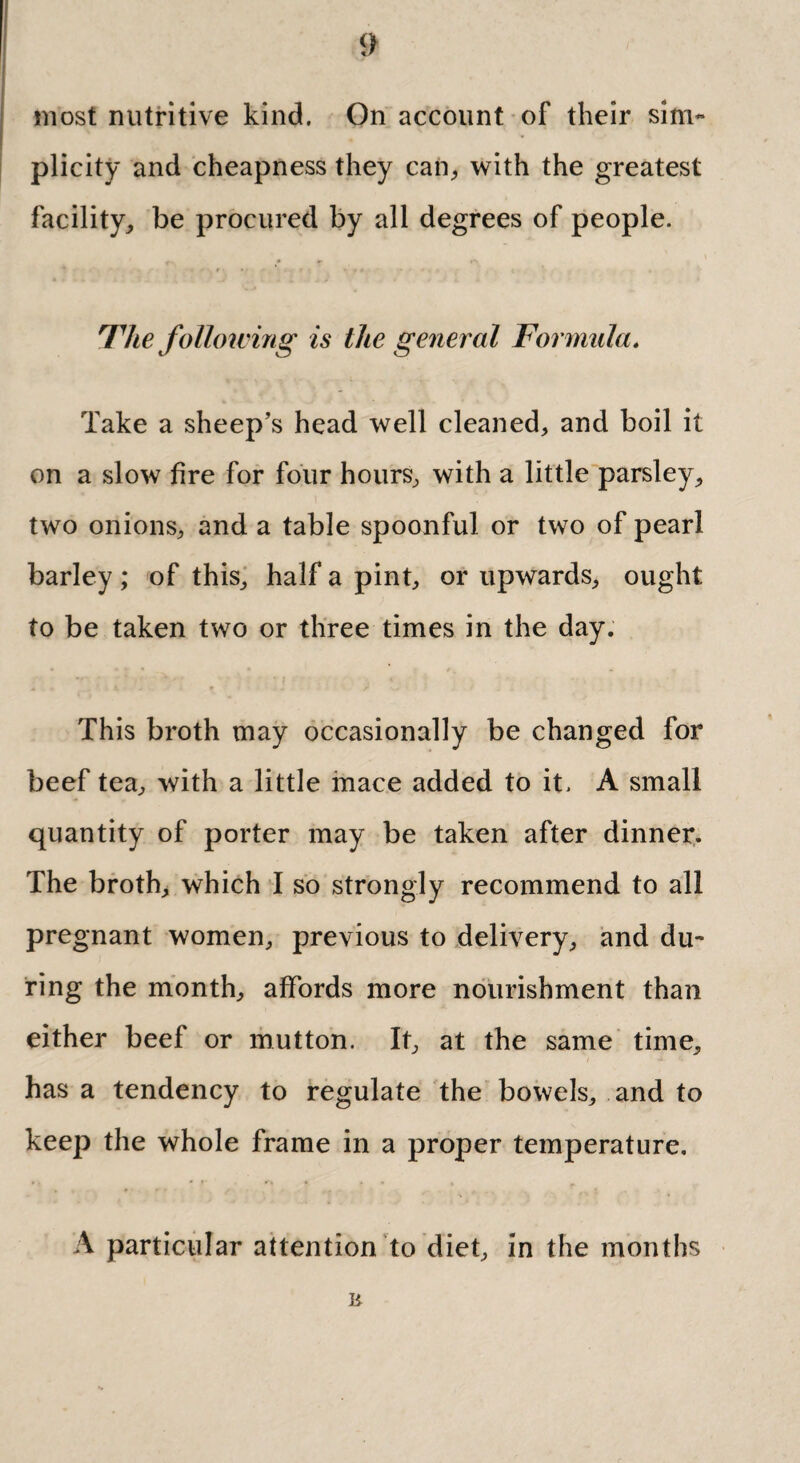 most nutritive kind. On account of their sim¬ plicity and cheapness they can., with the greatest facility, be procured by all degrees of people. Hie following is the general Formula. Take a sheep’s head well cleaned, and boil it on a slow fire for four hours, with a little parsley, two onions, and a table spoonful or two of pearl barley; of this, half a pint, or upwards, ought to be taken two or three times in the day. This broth may occasionally be changed for beef tea, with a little mace added to it. A small quantity of porter may be taken after dinner. The broth, which I so strongly recommend to all pregnant women, previous to delivery, and du¬ ring the month, affords more nourishment than either beef or mutton. It, at the same time, has a tendency to regulate the bowels, and to keep the whole frame in a proper temperature. A particular attention to diet, in the months R