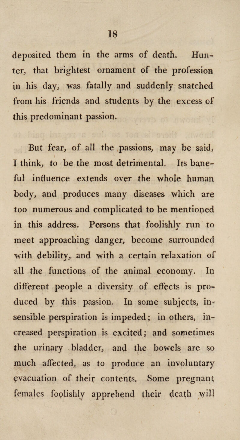 deposited them in the arms of death. Hun¬ ter, that brightest ornament of the profession in his day, was fatally and suddenly snatched from his friends and students by the excess of this predominant passion. But fear, of all the passions, may be said, I think, to be the most detrimental. Its ba,ne- ful influence extends over the whole human body, and produces many diseases which are too numerous and complicated to be mentioned in this address. Persons that foolishly run to meet approaching danger, become surrounded with debility, and with a certain relaxation of all the functions of the animal economy. In different people a diversity of effects is pro¬ duced by this passion. In some subjects, in¬ sensible perspiration is impeded; in others, in¬ creased perspiration is excited; and sometimes the urinary bladder, and the bowels are so much affected, as to produce an involuntary evacuation of their contents. Some pregnant females foolishly apprehend their death will