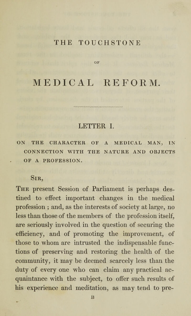 OF MEDICAL REFORM. LETTER I. ON THE CHARACTER OF A MEDICAL MAN, IN CONNECTION WITH THE NATURE AND OBJECTS OF A PROFESSION. Sir* The present Session of Parliament is perhaps des¬ tined to effect important changes in the medical profession ; and, as the interests of society at large, no less than those of the members of the profession itself, are seriously involved in the question of securing the efficiency, and of promoting the improvement, of those to whom are intrusted the indispensable func¬ tions of preserving and restoring the health of the community, it may be deemed scarcely less than the duty of every one who can claim any practical ac¬ quaintance with the subject, to offer such results of his experience and meditation, as may tend to pre- B