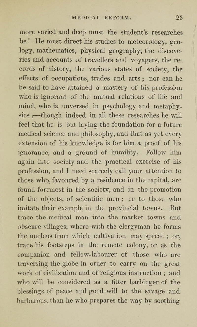 more varied and deep must the student’s researches be! He must direct his studies to meteorology, geo¬ logy, mathematics, physical geography, the discove¬ ries and accounts of travellers and voyagers, the re¬ cords of history, the various states of society, the effects of occupations, trades and arts ; nor can he be said to have attained a mastery of his profession who is ignorant of the mutual relations of life and mind, who is unversed in psychology and metaphy¬ sics ;—though indeed in all these researches he will feel that he is but laying the foundation for a future medical science and philosophy, and that as yet every extension of his knowledge is for him a proof of his ignorance, and a ground of humility. Follow him again into society and the practical exercise of his profession, and I need scarcely call your attention to those who, favoured by a residence in the capital, are found foremost in the society, and in the promotion of the objects, of scientific men ; or to those who imitate their example in the provincial towns. But trace the medical man into the market towns and obscure villages, where with the clergyman he forms the nucleus from wdiich cultivation may spread ; or, trace his footsteps in the remote colony, or as the companion and fellow7-labourer of those who are traversing the globe in order to carry on the great work of civilization and of religious instruction ; and who will be considered as a fitter harbinger of the blessings of peace and good-will to the savage and barbarous, than he who prepares the way by soothing