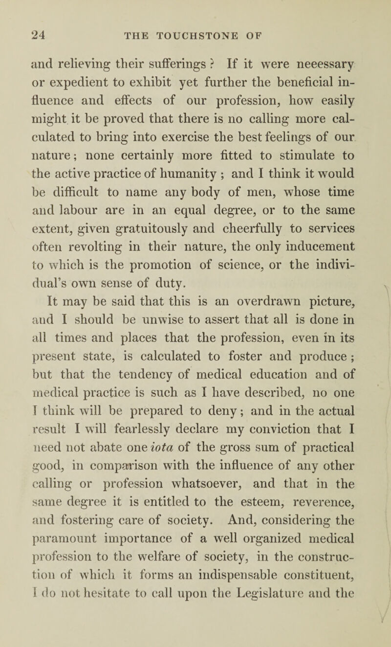 and relieving their sufferings ? If it were neeessary or expedient to exhibit yet further the beneficial in¬ fluence and effects of our profession, how easily might it be proved that there is no calling more cal¬ culated to bring into exercise the best feelings of our nature; none certainly more fitted to stimulate to the active practice of humanity ; and I think it would be difficult to name any body of men, whose time and labour are in an equal degree, or to the same extent, given gratuitously and cheerfully to services often revolting in their nature, the only inducement to which is the promotion of science, or the indivi¬ dual’s own sense of duty. It may be said that this is an overdrawn picture, and I should be unwise to assert that all is done in all times and places that the profession, even in its present state, is calculated to foster and produce ; but that the tendency of medical education and of medical practice is such as I have described, no one 1 think will be prepared to deny; and in the actual result I will fearlessly declare my conviction that I need not abate one iota of the gross sum of practical good, in comparison with the influence of any other calling or profession whatsoever, and that in the same degree it is entitled to the esteem, reverence, and fostering care of society. And, considering the paramount importance of a well organized medical profession to the welfare of society, in the construc¬ tion of which it forms an indispensable constituent, I do not hesitate to call upon the Legislature and the