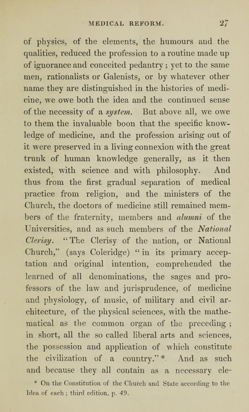 of physics, of the elements, the humours and the qualities, reduced the profession to a routine made up of ignorance and conceited pedantry ; yet to the same men, rationalists or Galenists, or by whatever other name they are distinguished in the histories of medi¬ cine, we owe both the idea and the continued sense of the necessity of a system. But above all, we owe to them the invaluable boon that the specific know¬ ledge of medicine, and the profession arising out of it were preserved in a living connexion with the great trunk of human knowledge generally, as it then existed, with science and with philosophy. And thus from the first gradual separation of medical practice from religion, and the ministers of the Church, the doctors of medicine still remained mem¬ bers of the fraternity, members and alumni of the Universities, and as such members of the National Clerisy. “ The Clerisy of the nation, or National Church,” (says Coleridge) “ in its primary accep¬ tation and original intention, comprehended the learned of all denominations, the sages and pro¬ fessors of the law and jurisprudence, of medicine and physiology, of music, of military and civil ar¬ chitecture, of the physical sciences, with the mathe¬ matical as the common organ of the preceding ; in short, all the so called liberal arts and sciences, the possession and application of which constitute the civilization of a country.” * And as such and because they all contain as a necessary ele- * On the Constitution of the Church and State according to the Idea of each ; third edition, p. 49.