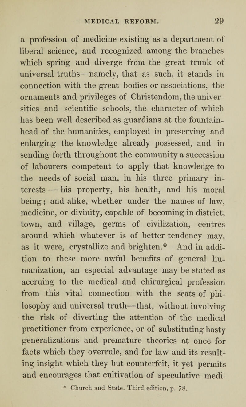 a profession of medicine existing as a department of liberal science, and recognized among the branches which spring and diverge from the great trunk of universal truths—namely, that as such, it stands in connection with the great bodies or associations, the ornaments and privileges of Christendom, the univer¬ sities and scientific schools, the character of which has been well described as guardians at the fountain¬ head of the humanities, employed in preserving and enlarging the knowledge already possessed, and in sending forth throughout the community a succession of labourers competent to apply that knowledge to the needs of social man, in his three primary in¬ terests — his property, his health, and his moral being; and alike, whether under the names of law, medicine, or divinity, capable of becoming in district, town, and village, germs of civilization, centres around which whatever is of better tendency may, as it were, crystallize and brighten.# And in addi¬ tion to these more awful benefits of general hu¬ manization, an especial advantage may be stated as accruing to the medical and chirurgical profession from this vital connection with the seats of phi¬ losophy and universal truth—that, without involving the risk of diverting the attention of the medical practitioner from experience, or of substituting hasty generalizations and premature theories at once for facts which they overrule, and for law and its result¬ ing insight which they but counterfeit, it yet permits and encourages that cultivation of speculative medi- * Church and State. Third edition, p. 78.