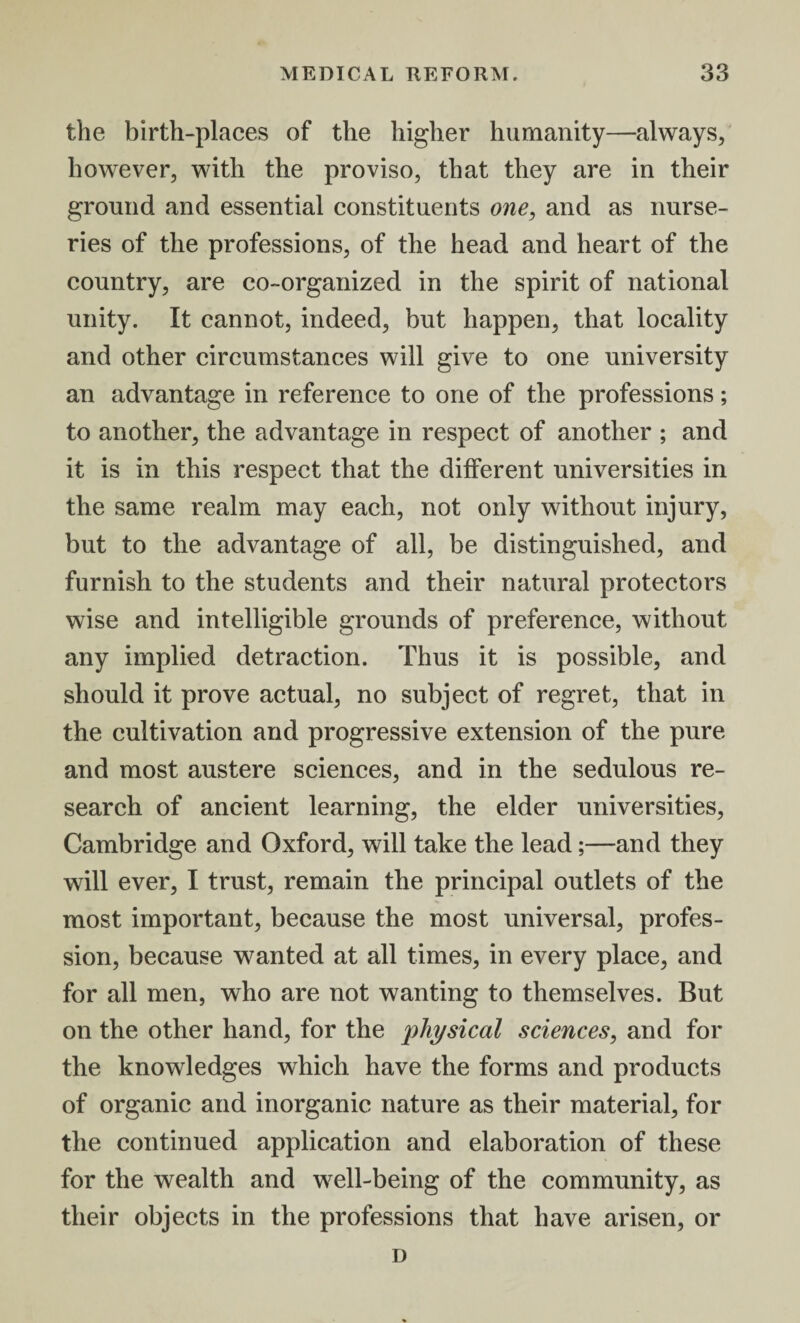 the birth-places of the higher humanity—always, however, with the proviso, that they are in their ground and essential constituents one, and as nurse¬ ries of the professions, of the head and heart of the country, are co-organized in the spirit of national unity. It cannot, indeed, but happen, that locality and other circumstances will give to one university an advantage in reference to one of the professions; to another, the advantage in respect of another ; and it is in this respect that the different universities in the same realm may each, not only without injury, but to the advantage of all, be distinguished, and furnish to the students and their natural protectors wise and intelligible grounds of preference, without any implied detraction. Thus it is possible, and should it prove actual, no subject of regret, that in the cultivation and progressive extension of the pure and most austere sciences, and in the sedulous re¬ search of ancient learning, the elder universities, Cambridge and Oxford, will take the lead;—and they will ever, I trust, remain the principal outlets of the most important, because the most universal, profes¬ sion, because wanted at all times, in every place, and for all men, who are not wanting to themselves. But on the other hand, for the physical sciences, and for the knowledges which have the forms and products of organic and inorganic nature as their material, for the continued application and elaboration of these for the wealth and well-being of the community, as their objects in the professions that have arisen, or D