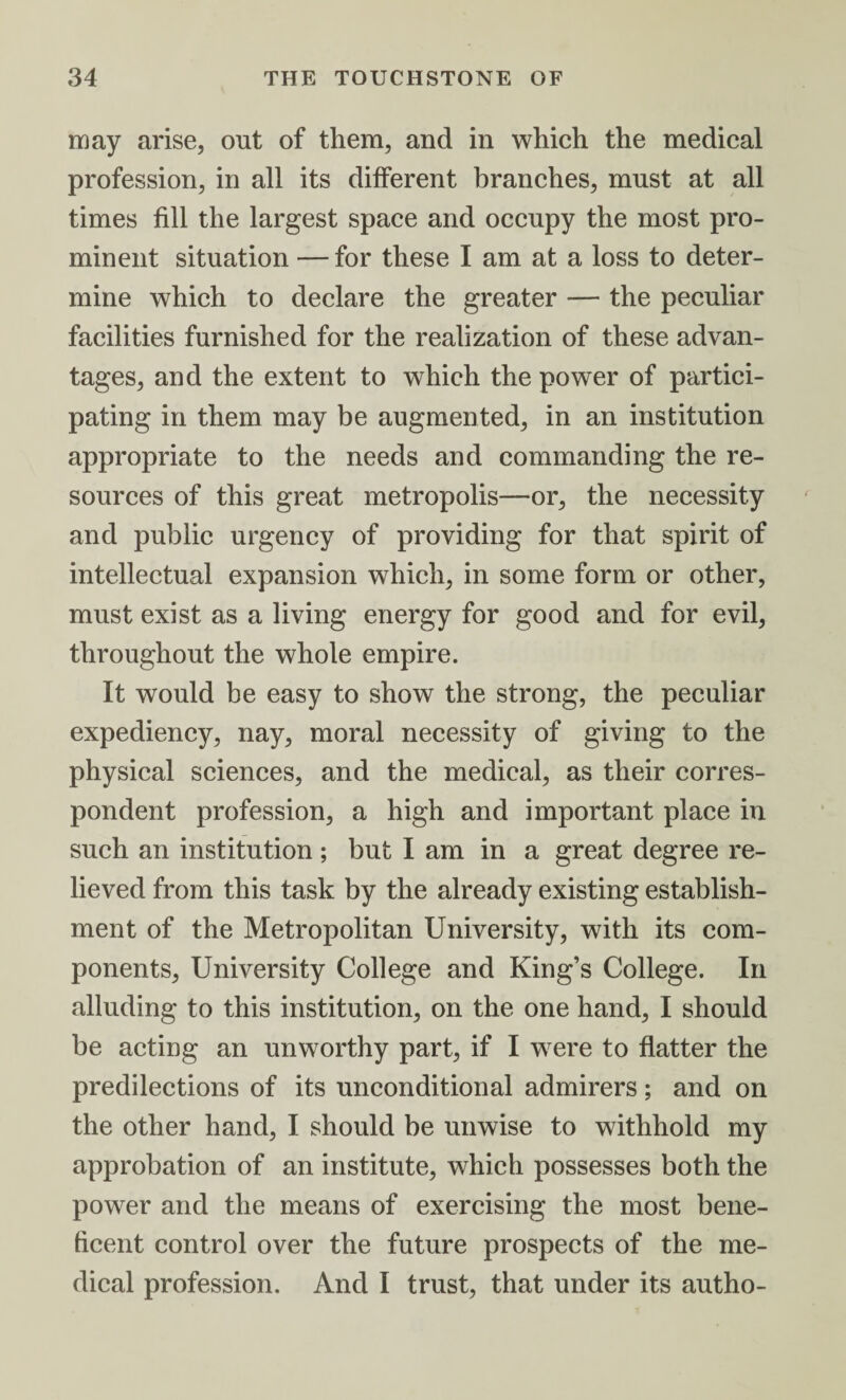 may arise, out of them, and in which the medical profession, in all its different branches, must at all times fill the largest space and occupy the most pro¬ minent situation — for these I am at a loss to deter¬ mine which to declare the greater — the peculiar facilities furnished for the realization of these advan¬ tages, and the extent to which the power of partici¬ pating in them may be augmented, in an institution appropriate to the needs and commanding the re¬ sources of this great metropolis—-or, the necessity and public urgency of providing for that spirit of intellectual expansion which, in some form or other, must exist as a living energy for good and for evil, throughout the whole empire. It would be easy to show the strong, the peculiar expediency, nay, moral necessity of giving to the physical sciences, and the medical, as their corres¬ pondent profession, a high and important place in such an institution ; but I am in a great degree re¬ lieved from this task by the already existing establish¬ ment of the Metropolitan University, with its com¬ ponents, University College and King’s College. In alluding to this institution, on the one hand, I should be acting an unworthy part, if I were to flatter the predilections of its unconditional admirers; and on the other hand, I should be unwise to withhold my approbation of an institute, which possesses both the power and the means of exercising the most bene¬ ficent control over the future prospects of the me¬ dical profession. And I trust, that under its autho-