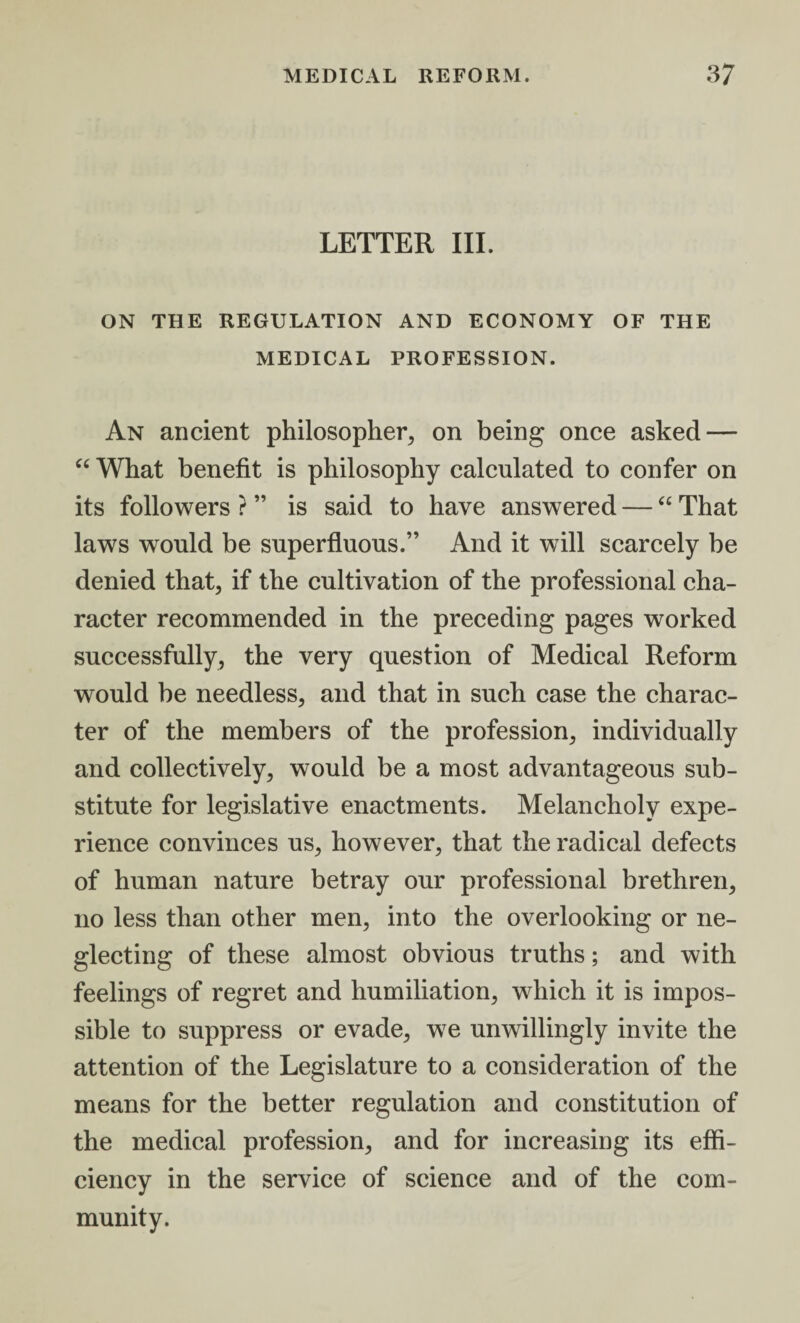 LETTER III. ON THE REGULATION AND ECONOMY OF THE MEDICAL PROFESSION. An ancient philosopher, on being once asked — “ What benefit is philosophy calculated to confer on its followers ? ” is said to have answered — “ That laws would be superfluous.” And it will scarcely be denied that, if the cultivation of the professional cha¬ racter recommended in the preceding pages worked successfully, the very question of Medical Reform would be needless, and that in such case the charac¬ ter of the members of the profession, individually and collectively, would be a most advantageous sub¬ stitute for legislative enactments. Melancholy expe¬ rience convinces us, however, that the radical defects of human nature betray our professional brethren, no less than other men, into the overlooking or ne¬ glecting of these almost obvious truths; and with feelings of regret and humiliation, which it is impos¬ sible to suppress or evade, we unwillingly invite the attention of the Legislature to a consideration of the means for the better regulation and constitution of the medical profession, and for increasing its effi¬ ciency in the service of science and of the com¬ munity.