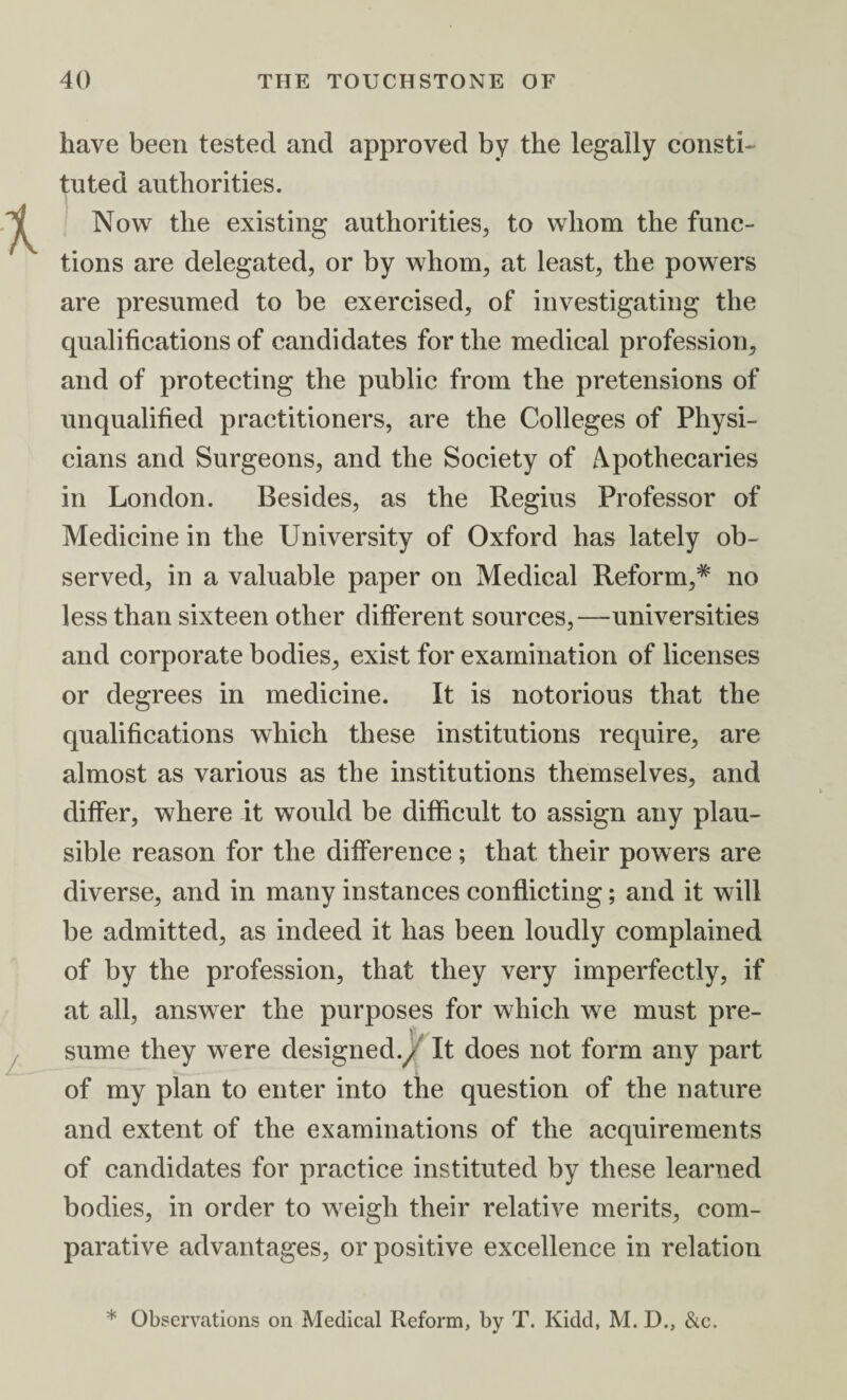 have been tested and approved by the legally consti¬ tuted authorities. Now the existing authorities, to whom the func¬ tions are delegated, or by whom, at least, the powers are presumed to be exercised, of investigating the qualifications of candidates for the medical profession, and of protecting the public from the pretensions of unqualified practitioners, are the Colleges of Physi¬ cians and Surgeons, and the Society of Apothecaries in London. Besides, as the Regius Professor of Medicine in the University of Oxford has lately ob¬ served, in a valuable paper on Medical Reform,* no less than sixteen other different sources,—universities and corporate bodies, exist for examination of licenses or degrees in medicine. It is notorious that the qualifications which these institutions require, are almost as various as the institutions themselves, and differ, where it would be difficult to assign any plau¬ sible reason for the difference; that their powers are diverse, and in many instances conflicting; and it will be admitted, as indeed it has been loudly complained of by the profession, that they very imperfectly, if at all, answer the purposes for which we must pre¬ sume they were designed./ It does not form any part of my plan to enter into the question of the nature and extent of the examinations of the acquirements of candidates for practice instituted by these learned bodies, in order to weigh their relative merits, com¬ parative advantages, or positive excellence in relation * Observations on Medical Reform, by T. Kidd, M. D., &c.