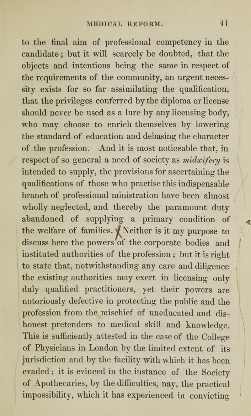 to the final aim of professional competency in the candidate; but it will scarcely be doubted, that the objects and intentions being the same in respect of the requirements of the community, an urgent neces¬ sity exists for so far assimilating the qualification, that the privileges conferred by the diploma or license should never be used as a lure by any licensing body, who may choose to enrich themselves by lowering the standard of education and debasing the character of the profession. And it is most noticeable that, in respect of so general a need of society as midwifery is intended to supply, the provisions for ascertaining the qualifications of those who practise this indispensable branch of professional ministration have been almost wholly neglected, and thereby the paramount duty abandoned of supplying a primary condition of the welfare of families. ^Neither is it my purpose to discuss here the powers of the corporate bodies and instituted authorities of the profession ; but it is right to state that, notwithstanding any care and diligence the existing authorities may exert in licensing only duly qualified practitioners, yet their powers are notoriously defective in protecting the public and the profession from the mischief of uneducated and dis¬ honest pretenders to medical skill and knowledge. This is sufficiently attested in the case of the College of Physicians in London by the limited extent of its jurisdiction and by the facility with which it has been evaded; it is evinced in the instance of the Society of Apothecaries, by the difficulties, nay, the practical impossibility, which it has experienced in convicting