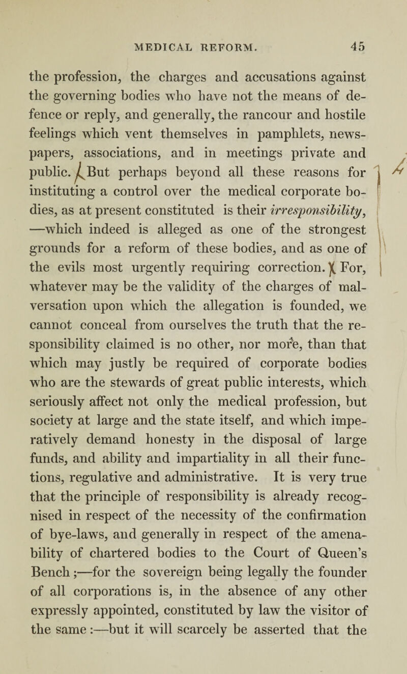 the profession, the charges and accusations against the governing bodies who have not the means of de¬ fence or reply, and generally, the rancour and hostile feelings which vent themselves in pamphlets, news¬ papers, associations, and in meetings private and public. ^But perhaps beyond all these reasons for j instituting a control over the medical corporate bo¬ dies, as at present constituted is their irresponsibility, —which indeed is alleged as one of the strongest grounds for a reform of these bodies, and as one of the evils most urgently requiring correction.)( For, whatever may be the validity of the charges of mal¬ versation upon which the allegation is founded, we cannot conceal from ourselves the truth that the re¬ sponsibility claimed is no other, nor more, than that which may justly be required of corporate bodies who are the stewards of great public interests, which seriously affect not only the medical profession, but society at large and the state itself, and which impe¬ ratively demand honesty in the disposal of large funds, and ability and impartiality in all their func¬ tions, regulative and administrative. It is very true that the principle of responsibility is already recog¬ nised in respect of the necessity of the confirmation of bye-laws, and generally in respect of the amena¬ bility of chartered bodies to the Court of Queen’s Bench ;—for the sovereign being legally the founder of all corporations is, in the absence of any other expressly appointed, constituted by law the visitor of the same :—but it will scarcely be asserted that the