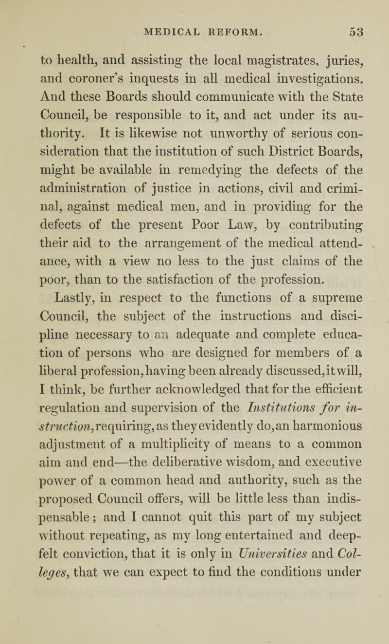 to health, and assisting the local magistrates, juries, and coroner’s inquests in all medical investigations. And these Boards should communicate with the State Council, be responsible to it, and act under its au¬ thority. It is likewise not unworthy of serious con¬ sideration that the institution of such District Boards, might be available in remedying the defects of the administration of justice in actions, civil and crimi¬ nal, against medical men, and in providing for the defects of the present Poor Law, by contributing their aid to the arrangement of the medical attend¬ ance, with a view no less to the just claims of the poor, than to the satisfaction of the profession. Lastly, in respect to the functions of a supreme Council, the subject of the instructions and disci¬ pline necessary to an adequate and complete educa¬ tion of persons who are designed for members of a liberal profession, having been already discussed, it will, I think, be further acknowledged that for the efficient regulation and supervision of the Institutions for in¬ struction, requiring, as they evidently do, an harmonious adjustment of a multiplicity of means to a common aim and end—the deliberative wisdom, and executive power of a common head and authority, such as the proposed Council offers, will be little less than indis¬ pensable ; and I cannot quit this part of my subject without repeating, as my long entertained and deep- felt conviction, that it is only in Universities and Col¬ leges, that we can expect to find the conditions under