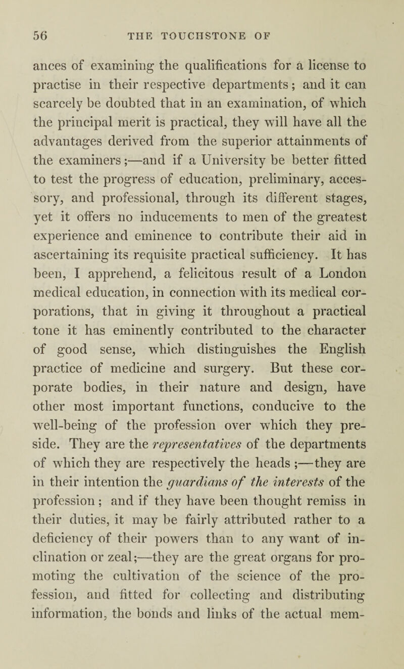 ances of examining the qualifications for a license to practise in their respective departments; and it can scarcely be doubted that in an examination, of which the principal merit is practical, they will have all the advantages derived from the superior attainments of the examiners;—and if a University be better fitted to test the progress of education, preliminary, acces¬ sory, and professional, through its different stages, yet it offers no inducements to men of the greatest experience and eminence to contribute their aid in ascertaining its requisite practical sufficiency. It has been, I apprehend, a felicitous result of a London medical education, in connection with its medical cor¬ porations, that in giving it throughout a practical tone it has eminently contributed to the character of good sense, which distinguishes the English practice of medicine and surgery. But these cor¬ porate bodies, in their nature and design, have other most important functions, conducive to the well-being of the profession over which they pre¬ side. They are the representatives of the departments of which they are respectively the heads ;—they are in their intention the guardians of the interests of the profession ; and if they have been thought remiss in their duties, it may be fairly attributed rather to a deficiency of their powers than to any want of in¬ clination or zeal;—they are the great organs for pro¬ moting the cultivation of the science of the pro¬ fession, and fitted for collecting and distributing information, the bonds and links of the actual mem-