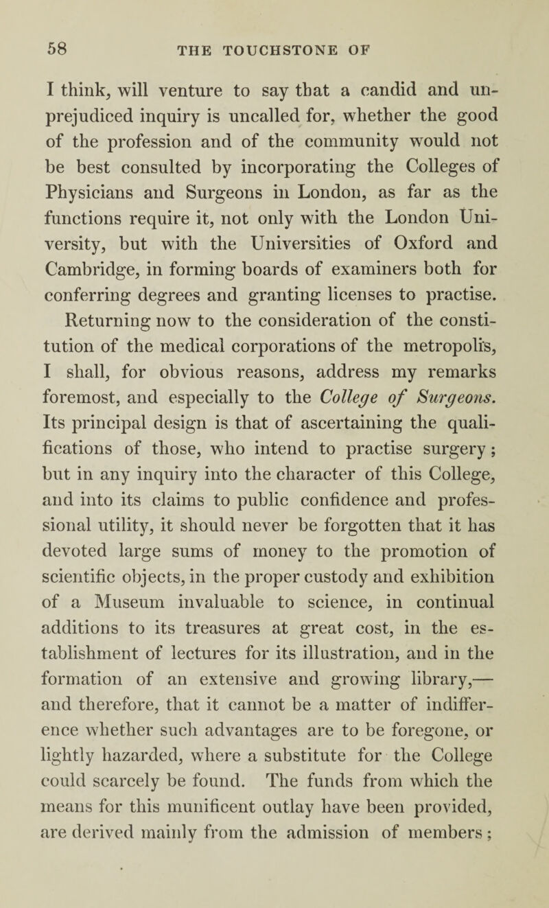 I thinks will venture to say that a candid and un¬ prejudiced inquiry is uncalled for, whether the good of the profession and of the community would not be best consulted by incorporating the Colleges of Physicians and Surgeons in London, as far as the functions require it, not only with the London Uni¬ versity, but with the Universities of Oxford and Cambridge, in forming boards of examiners both for conferring degrees and granting licenses to practise. Returning now to the consideration of the consti¬ tution of the medical corporations of the metropolis, I shall, for obvious reasons, address my remarks foremost, and especially to the College of Surgeons. Its principal design is that of ascertaining the quali¬ fications of those, who intend to practise surgery; but in any inquiry into the character of this College, and into its claims to public confidence and profes¬ sional utility, it should never be forgotten that it has devoted large sums of money to the promotion of scientific objects, in the proper custody and exhibition of a Museum invaluable to science, in continual additions to its treasures at great cost, in the es¬ tablishment of lectures for its illustration, and in the formation of an extensive and growing library,— and therefore, that it cannot be a matter of indiffer¬ ence whether such advantages are to be foregone, or lightly hazarded, where a substitute for the College could scarcely be found. The funds from which the means for this munificent outlay have been provided, are derived mainly from the admission of members ;