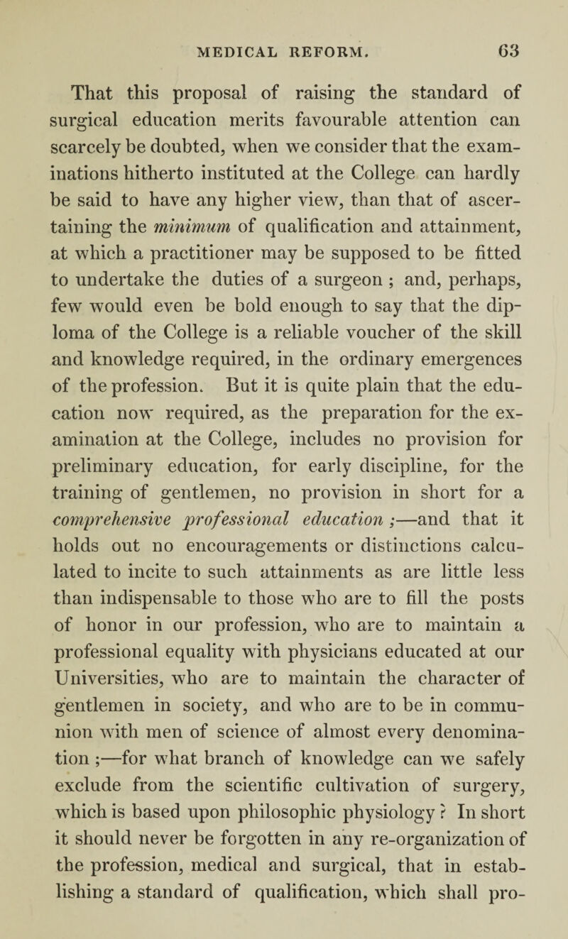 That this proposal of raising the standard of surgical education merits favourable attention can scarcely be doubted, when we consider that the exam¬ inations hitherto instituted at the College can hardly be said to have any higher view, than that of ascer¬ taining the minimum of qualification and attainment, at which a practitioner may be supposed to be fitted to undertake the duties of a surgeon ; and, perhaps, few would even be bold enough to say that the dip¬ loma of the College is a reliable voucher of the skill and knowledge required, in the ordinary emergences of the profession. But it is quite plain that the edu¬ cation now required, as the preparation for the ex¬ amination at the College, includes no provision for preliminary education, for early discipline, for the training of gentlemen, no provision in short for a comprehensive professional education ;—and that it holds out no encouragements or distinctions calcu¬ lated to incite to such attainments as are little less than indispensable to those who are to fill the posts of honor in our profession, who are to maintain a professional equality with physicians educated at our Universities, who are to maintain the character of gentlemen in society, and who are to be in commu¬ nion with men of science of almost every denomina¬ tion ;—for what branch of knowledge can we safely exclude from the scientific cultivation of surgery, which is based upon philosophic physiology ? In short it should never be forgotten in any re-organization of the profession, medical and surgical, that in estab¬ lishing a standard of qualification, which shall pro-