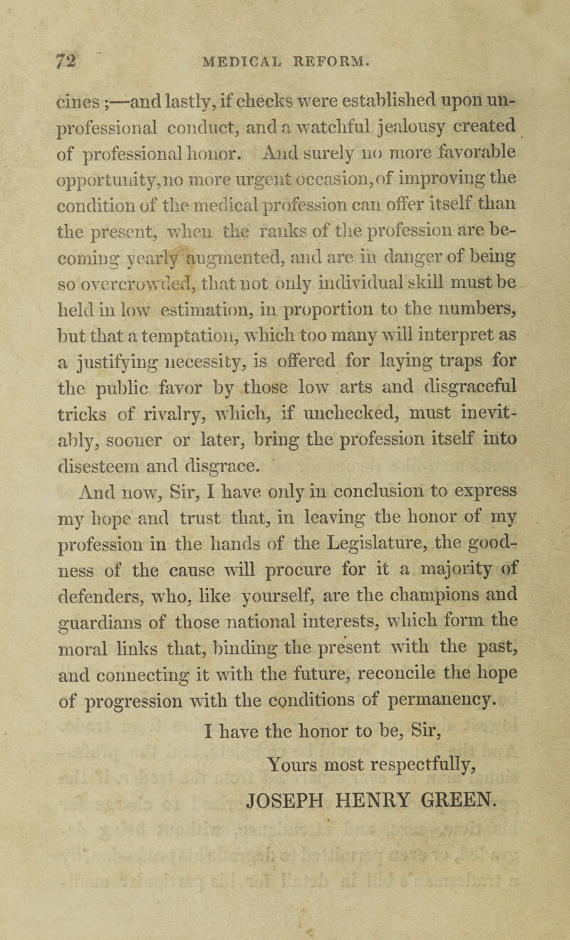 dues ;—and lastly, if checks were established upon un¬ professional conduct, and a watchful jealousy created of professional honor. And surely no more favorable opportunity,no more urgent occasion, of improving the condition of the medical profession can offer itself than the present, when the ranks of the profession are be¬ coming yearly augmented, and are in danger of being so overcrowded, that not only individual skill must be held in low estimation, in proportion to the numbers, but that a temptation, which too many will interpret as a justifying necessity, is offered for laying traps for the public favor by those low arts and disgraceful tricks of rivalry, which, if unchecked, must inevit¬ ably, sooner or later, bring the profession itself into disesteem and disgrace. And now, Sir, I have only in conclusion to express my hope and trust that, in leaving the honor of my profession in the hands of the Legislature, the good¬ ness of the cause will procure for it a majority of defenders, who, like yourself, are the champions and guardians of those national interests, which form the moral links that, binding the present with the past, and connecting it with the future, reconcile the hope of progression with the conditions of permanency. I have the honor to be, Sir, Yours most respectfully, JOSEPH HENRY GREEN.