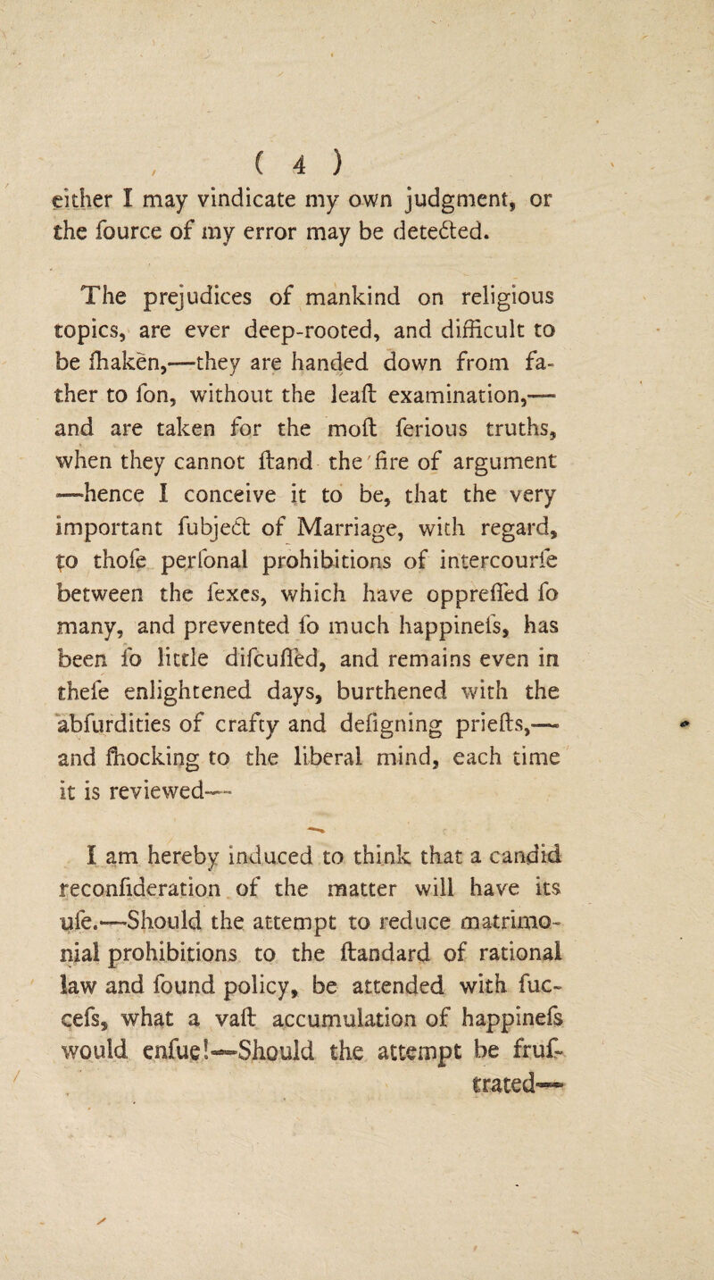 either I may vindicate my own judgment, or the fource of my error may be detected. The prejudices of mankind on religious topics, are ever deep-rooted, and difficult to be ffiaken,—they are handed down from fa¬ ther to fon, without the leaft examination,— and are taken for the molt ferious truths, when they cannot Hand the fire of argument —hence I conceive it to be, that the very important fubjedt of Marriage, with regard, to thofe perfonal prohibitions of intercourfe between the fexes, which have opprefied fo many, and prevented fo much happinefs, has been fo little difcufied, and remains even in thefe enlightened days, burthened with the abfurdities of crafty and defigning priefts,— and Shocking to the liberal mind, each time it is reviewed— I am hereby induced to think that a candid reconfideration of the matter will have its ufe.—Should the attempt to reduce matrimo¬ nial prohibitions to the ftandard of rational law and found policy, be attended with fuc- cefs, what a vaft accumulation of happinefs would enfue!—Should the attempt be frus¬ trated-—