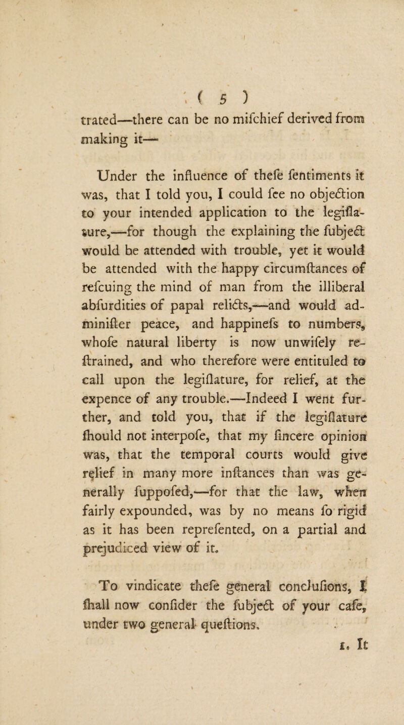 1(5) trated—there can be no mifchief derived from making it— Under the influence of thefe fentiments it was, that I told you, I could fee no objection to your intended application to the legifla- 4ure,—for though the explaining the fubjedl would be attended with trouble, yet k would be attended with the happy circumftances of refcuing the mind of man from the illiberal abfurdities of papal relidfs,—and would ad~ minifter peace, and happinefs to numbers, whofe natural liberty is now unwifely re¬ trained, and who therefore were entituled to call upon the legiflature, for relief, at the expence of any trouble.—Indeed I went fur¬ ther, and told you, that if the legiflature fhould not interpofe, that my fincere opinion was, that the temporal courts would give relief in many more inftances than was ge¬ nerally fuppofed,—for that the law, when fairly expounded, was by no means fo rigid as it has been reprefented, on a partial and prejudiced view of it. To vindicate thefe general condufions, l fhall now confider the fubjed of your cafe, under two general queftions, it It